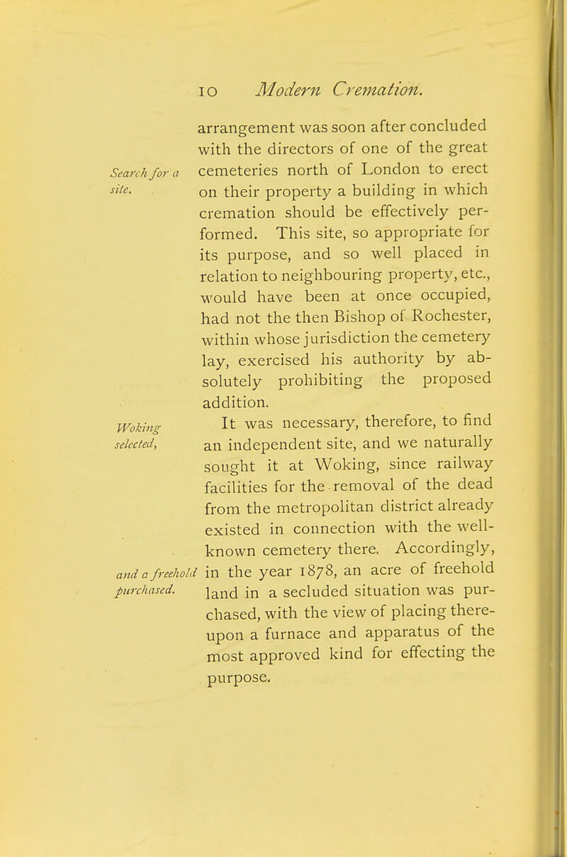 arrangement was soon after concluded with the directors of one of the great Search for a cemeteries north of London to erect site. on their property a building in which cremation should be effectively per- formed. This site, so appropriate for its purpose, and so well placed in relation to neighbouring property, etc., would have been at once occupied, had not the then Bishop of Rochester, within whose jurisdiction the cemetery lay, exercised his authority by ab- solutely prohibiting the proposed addition. Woking It was necessary, therefore, to find selected, an independent site, and we naturally sought it at Woking, since railway facilities for the-removal of the dead from the metropolitan district already existed in connection with the well- known cemetery there. Accordingly, and a freehold in the year 1878, an acre of freehold purchased. \a_x\r\ in a secluded situation was pur- chased, with the view of placing there- upon a furnace and apparatus of the most approved kind for effecting the purpose.