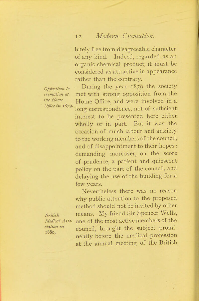 lutely free from disagreeable character of any kind. Indeed, regarded as an organic chemical product, it must be considered as attractive in appearance rather than the contrary. Opposition to During the year 1879 the society cremation at met with strong opposition from the the Nome Home Office, and were involved in a Office m 1 yQJJ^ correspondence, not of sufficient interest to be presented here either wholly or in part. But it was the occasion of much labour and anxiety to the working members of the council, and of disappointment to their hopes : demanding moreover, on the score of prudence, a patient and quiescent policy on the part of the council, and delaying the use of the building for a few years. Nevertheless there was no reason why public attention to the proposed method should not be invited by other British means. My friend Sir Spencer Wells, Medical Asso- one of the most active members of the Itto' council, brought the subject promi- nently before the medical profession at the annual meeting of the British