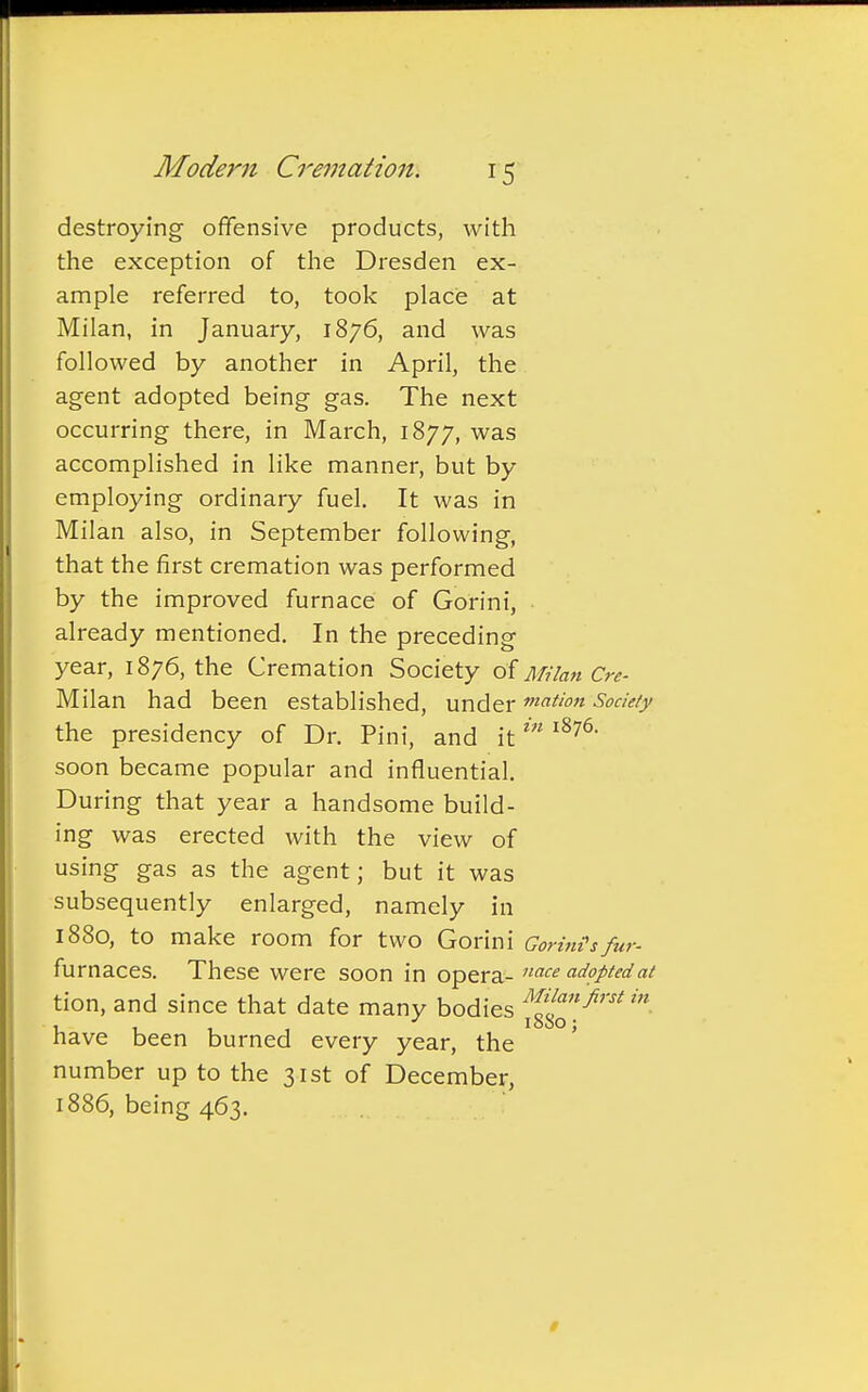 destroying offensive products, with the exception of the Dresden ex- ample referred to, took place at Milan, in January, 1876, and was followed by another in April, the agent adopted being gas. The next occurring there, in March, 1877, was accomplished in like manner, but by employing ordinary fuel. It was in Milan also, in September following, that the first cremation was performed by the improved furnace of Gorini, already mentioned. In the preceding year, 1876, the Cremation Society of Milan Cre- Milan had been established, under maHon Society the presidency of Dr. Pini, and itin 18761 soon became popular and influential. During that year a handsome build- ing was erected with the view of using gas as the agent; but it was subsequently enlarged, namely in 1880, to make room for two Gorini Gorintsfur- furnaces. These were soon in opera- nace adopted at tion, and since that date many bodies f£™first in have been burned every year, the number up to the 31st of December, 1886, being 463.