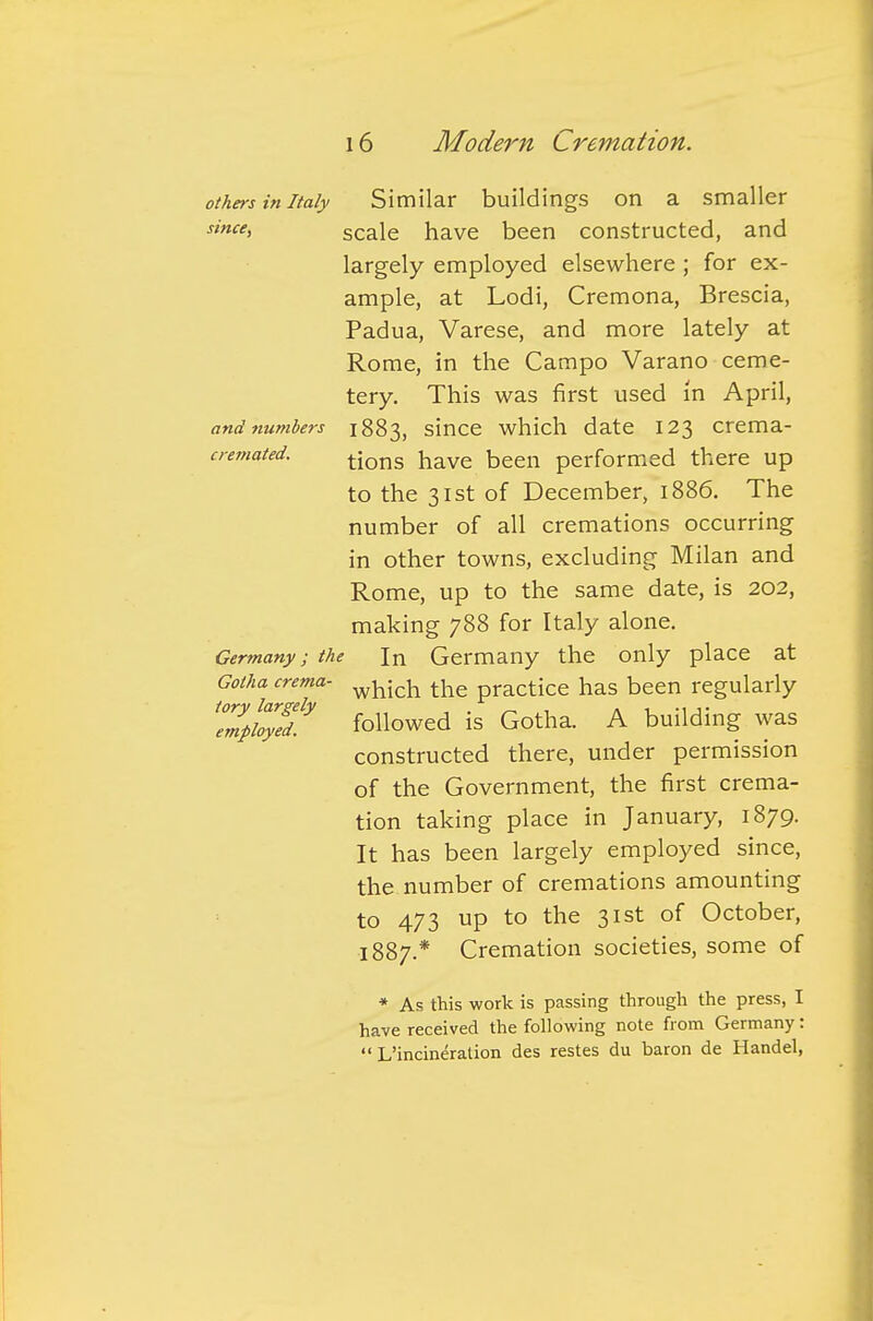 others in Italy Similar buildings on a smaller since, scale have been constructed, and largely employed elsewhere ; for ex- ample, at Lodi, Cremona, Brescia, Padua, Varese, and more lately at Rome, in the Campo Varano ceme- tery. This was first used in April, and numbers 1883, since which date 123 crema- cemated. tjons jiave been performed there up to the 31st of December, 1886. The number of all cremations occurring in other towns, excluding Milan and Rome, up to the same date, is 202, making 788 for Italy alone. Germany; the In Germany the only place at Gotha crema- w^ich the practice has been regularly Tmpkylt followed is Gotha. A building was constructed there, under permission of the Government, the first crema- tion taking place in January, 1879. It has been largely employed since, the number of cremations amounting to 473 up to the 31st of October, 1887.* Cremation societies, some of * As this work is passing through the press, I have received the following note from Germany:  L'incineration des restes du baron de Handel,
