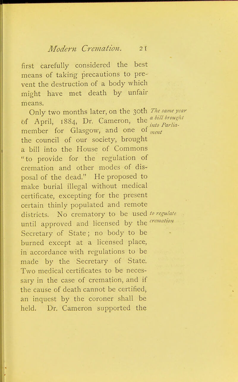 first carefully considered the best means of taking precautions to pre- vent the destruction of a body which might have met death by unfair means. Only two months later, OII the 30th The same year of April, 1884, Dr. Cameron, the *™££> member for Glasgow, and one of ment the council of our society, brought a bill into the House of Commons to provide for the regulation of cremation and other modes of dis- posal of the dead. He proposed to make burial illegal without medical certificate, excepting for the present certain thinly populated and remote districts. No crematory to be used to regulate until approved and licensed by the Secretary of State; no body to be burned except at a licensed place, in accordance with regulations to be made by the Secretary of State. Two medical certificates to be neces- sary in the case of cremation, and if the cause of death cannot be certified, an inquest by the coroner shall be held. Dr. Cameron supported the