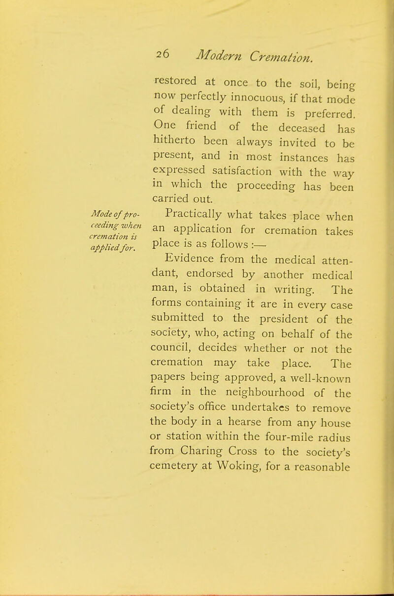 restored at once to the soil, being now perfectly innocuous, if that mode of dealing with them is preferred. One friend of the deceased has hitherto been always invited to be present, and in most instances has expressed satisfaction with the way in which the proceeding has been carried out. Mode of pro- Practically what takes place when ceedingwhen an appiication for cremation takes cremation is , applied for. PlaCe 1S aS follows :— Evidence from the medical atten- dant, endorsed by another medical man, is obtained in writing. The forms containing it are in every case submitted to the president of the society, who, acting on behalf of the council, decides whether or not the cremation may take place. The papers being approved, a well-known firm in the neighbourhood of the society's office undertakes to remove the body in a hearse from any house or station within the four-mile radius from Charing Cross to the society's cemetery at Woking, for a reasonable