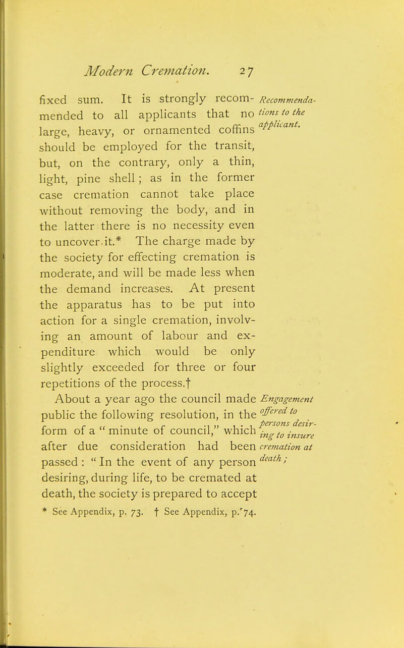 fixed sum. It is strongly r ecom- Recommenda- mended to all applicants that no Hons to the large, heavy, or ornamented coffins atPluant- should be employed for the transit, but, on the contrary, only a thin, light, pine shell; as in the former case cremation cannot take place without removing the body, and in the latter there is no necessity even to uncover.it* The charge made by the society for effecting cremation is moderate, and will be made less when the demand increases. At present the apparatus has to be put into action for a single cremation, involv- ing an amount of labour and ex- penditure which would be only slightly exceeded for three or four repetitions of the process.f About a year ago the council made Engagement public the following resolution, in the °ffered t0 form of a  minute of council, which 2^«I« after due consideration had been cremation at passed :  In the event of any person death'> desiring, during life, to be cremated at death, the society is prepared to accept * See Appendix, p. 73. f See Appendix, p/74.