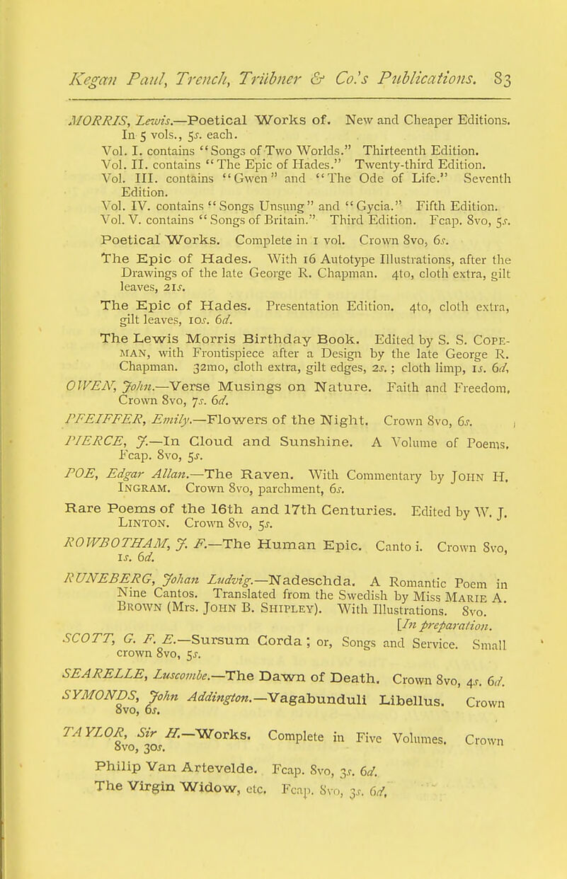 MORRIS, Lewis.—Poetical Works of. New and Cheaper Editions. In 5 vols., 55. each. Vol. I. contains Songs of Two Worlds. Thirteenth Edition. Vol. II. contains The Epic of Hades. Twenty-third Edition. Vol. HI. contains Gwen and The Ode of Life. Seventh Edition. Vol. IV. contains Songs Unsung and Gycia. Fifth Edition. Vol. V. contains  Songs of Britain. Third Edition. Fcap. 8vo, $s. Poetical Works. Complete in 1 vol. Crown 8vo, 6s. The Epic of Hades. With 16 Autotype Illustrations, after the Drawings of the late George R. Chapman. 4to, cloth extra, gilt leaves, 21s. The Epic of Hades. Presentation Edition. 4to, cloth extra, gilt leaves, io.c 6d. The Lewis Morris Birthday Book. Edited by S. S. Cope- man, with Frontispiece after a Design by the late George R. Chapman. 32mo, cloth extra, gilt edges, 2s.; cloth limp, is. 6d, OWEN, John.—Verse Musings on Nature. Faith and Freedom, Crown 8vo, js. 6d. PFEIFFER, Emily.—Flowers of the Night. Crown Svo, 6s. , PIERCE, y.—In Cloud and Sunshine. A Volume of Poems, Fcap. 8vo, 5j\ ROE, Edgar Allan.—The Raven. With Commentary by John H. Ingram. Crown 8vo, parchment, 6s. Rare Poems of the 16th and 17th Centuries. Edited by W. J. Linton. Crown Svo, $s. ROWBOTHAM, J. F.—The Human Epic. Canto i. Crown Svo, is. 6d. RUNEBERG, Johan Ludvig.— Nadeschda. A Romantic Poem in Nine Cantos. Translated from the Swedish by Miss Marie A Brown (Mrs. John B. Shipley). With Illustrations. Svo. [In preparation. SCOTT, G. F. E.—Sursum Corda ; or, Songs and Service. Small crown 8vo, $s. SEARELLE, Luscombe.—-The Dawn of Death. Crown Svo, 4_r. 6d. SYMONDS, John Addington.— Vagabunduli Libellus. Crown OVO, OS. TAYLOR, Sir ^T.-Works. Complete in Five Volumes. Crown ovo, 3C'f. Philip Van Artevelde. Fcap. Svo, 3*. 6d. The Virgin Widow, etc. Fcap. Svo, 3s. 6d,