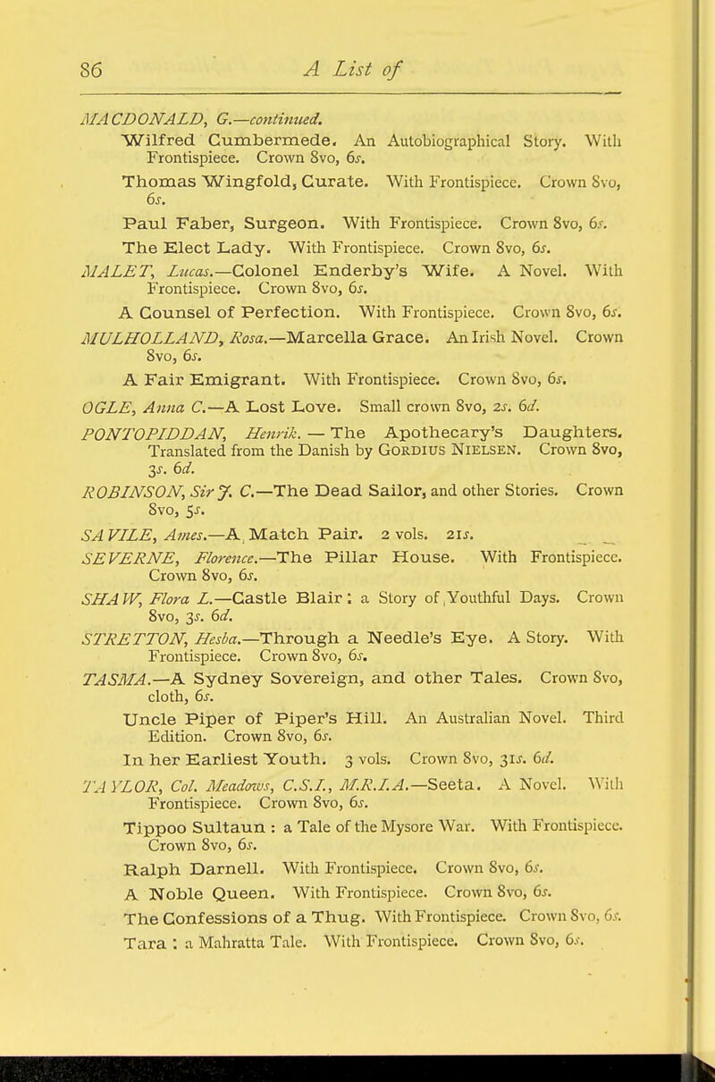 MACDONALD, G.—continued. Wilfred Cumbermede. An Autobiographical Story. With Frontispiece. Crown Svo, 6s. Thomas Wingfold, Curate. With Frontispiece. Crown Svo, 6s. Paul Faber, Surgeon. With Frontispiece. Crown 8vo, 6s. The Elect Lady. With Frontispiece. Crown 8vo, 6s. MALET, Lucas.—Colonel Enderby's Wife. A Novel. With Frontispiece. Crown 8vo, 6s. A Counsel of Perfection. With Frontispiece. Crown 8vo, 6s. MULHOLLAND, Awa.—Marcella Grace. An Irish Novel. Crown 8vo, 6s. A Fair Emigrant. With Frontispiece. Crown 8vo, 6s. OGLE, Anna C.—A Lost Love. Small crown 8vo, 2s. 6d. PONTOPIDDAN, Henrik. — The Apothecary's Daughters. Translated from the Danish by Gordius Nielsen. Crown 8vo, y. 6d. ROBINSON, Sir J. C— The Dead Sailor, and other Stories. Crown 8vo, $s. SAVILE,Ames.—AlMa.tch.'PtiiT. 2 vols. 21s. SE VERNE, Florence.—The Pillar House. With Frontispiece. Crown 8vo, 6s. SHAW, Flora L.—Castle Blair: a Story of Mouthful Days. Crown 8vo, 3^. 6d. STRETTON, Hesba.—Through a Needle's Eye. A Story. With Frontispiece. Crown 8vo, 6s. TASMA.—A Sydney Sovereign, and other Tales. Crown Svo, cloth, 6s. Uncle Piper of Piper's Hill. An Australian Novel. Third Edition. Crown Svo, 6s. In her Earliest Youth. 3 vols. Crown Svo, 31J. 6d. TAYLOR, Col. Meadows, C.S.I, M.R.I. A.—Seeta. A Novel. With Frontispiece. Crown 8vo, 6s. Tippoo Sultaun : a Tale of the Mysore War. With Frontispiece. Crown 8vo, 6s. Ralph Darnell. With Frontispiece. Crown Svo, 6s. A Noble Queen. With Frontispiece. Crown Svo, 6s. The Confessions of a Thug. With Frontispiece. Crown Svo, 6s. Tara : a Mahratta Tale. With Frontispiece. Crown Svo, 6*.