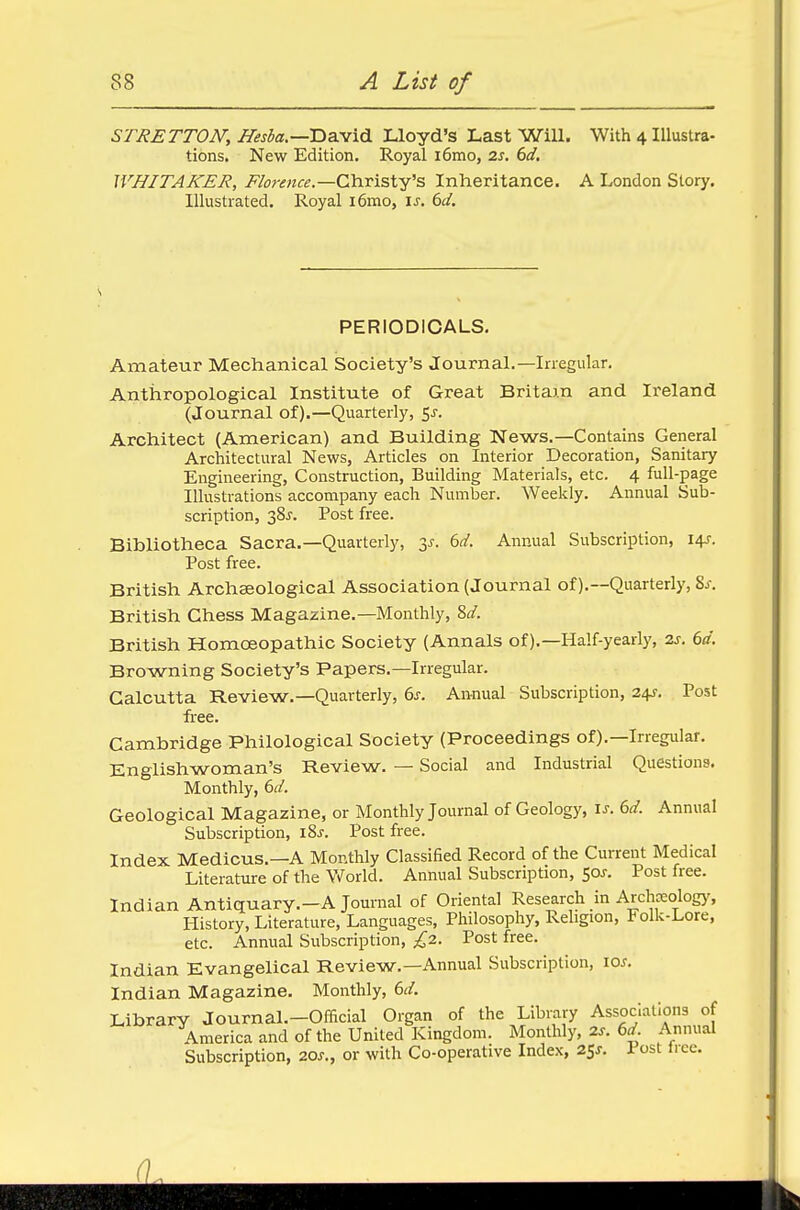 STRETTON, i&r&z.—David Lloyd's Last Will. With 4 Illustra- tions. New Edition. Royal i6mo, 2s. 6d. WHITAKER, Florence— Christy's Inheritance. A London Story. Illustrated. Royal i6mo, is. 6d. PERIODICALS. Amateur Mechanical Society's Journal.—Irregular. Anthropological Institute of Great Britam and Ireland (Journal of).—Quarterly, 5-r. Architect (American) and Building News.—Contains General Architectural News, Articles on Interior Decoration, Sanitary Engineering, Construction, Building Materials, etc. 4 full-page Illustrations accompany each Number. Weekly. Annual Sub- scription, 38^. Post free. Bibliotheca Sacra.—Quarterly, 3/. 6d. Annual Subscription, 14s. Post free. British Archaeological Association (Journal of).—Quarterly, Ss. British Chess Magazine.—Monthly, Sd. British Homoeopathic Society (Annals of).—Half-yearly, 2s. 6d. Browning Society's Papers.—Irregular. Calcutta Review.—Quarterly, 6s. Annual Subscription, 24s. Post free. Cambridge Philological Society (Proceedings of).—Irregular. Englishwoman's Review. — Social and Industrial Questions. Monthly, 6d. Geological Magazine, or Monthly Journal of Geology, is. 6d. Annual Subscription, iSs. Post free. Index Medicus.—A Monthly Classified Record of the Current Medical Literature of the World. Annual Subscription, 50?. Post free. Indian Antiquary.—A Journal of Oriental Research in Archceology, History, Literature, Languages, Philosophy, Religion, Folk-Lore, etc. Annual Subscription, £2. Post free. Indian Evangelical Review.—Annual Subscription, 10s. Indian Magazine. Monthly, 6d. Library Journal.—Official Organ of the Library Associations of America and of the United Kingdom. Monthly, 2s. 6d. Annual Subscription, 20s., or with Co-operative Index, 25*. 1 ost tree.