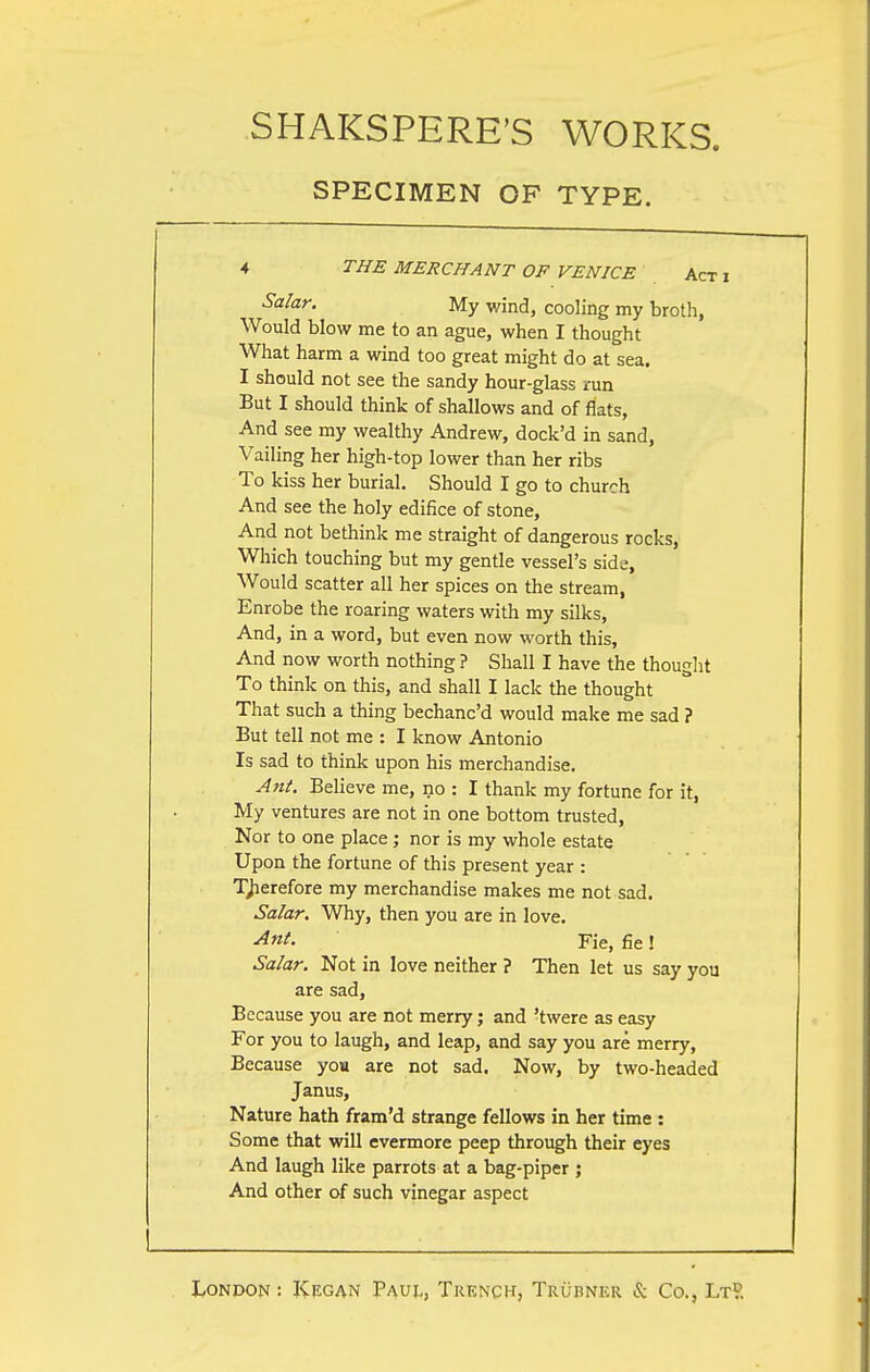 SPECIMEN OF TYPE. 4 THE MERCHANT OF VENICE Act Salar. My wind, cooling my broth, Would blow me to an ague, when I thought What harm a wind too great might do at sea. I should not see the sandy hour-glass run But I should think of shallows and of flats, And see my wealthy Andrew, dock'd in sand, Vailing her high-top lower than her ribs To kiss her burial. Should I go to church And see the holy edifice of stone, And not bethink me straight of dangerous rocks, Which touching but my gentle vessel's side, Would scatter all her spices on the stream, Enrobe the roaring waters with my silks, And, in a word, but even now worth this, And now worth nothing ? Shall I have the thought To think on this, and shall I lack the thought That such a thing bechanc'd would make me sad ? But tell not me : I know Antonio Is sad to think upon his merchandise. Ant. Believe me, no : I thank my fortune for it, My ventures are not in one bottom trusted, Nor to one place; nor is my whole estate Upon the fortune of this present year : Therefore my merchandise makes me not sad. Salar. Why, then you are in love. Ant. Fie, fie! Salar. Not in love neither ? Then let us say you are sad, Because you are not merry; and 'twere as easy For you to laugh, and leap, and say you are merry, Because you are not sad. Now, by two-headed Janus, Nature hath fram'd strange fellows in her time : Some that will evermore peep through their eyes And laugh like parrots at a bag-piper ; And other of such vinegar aspect