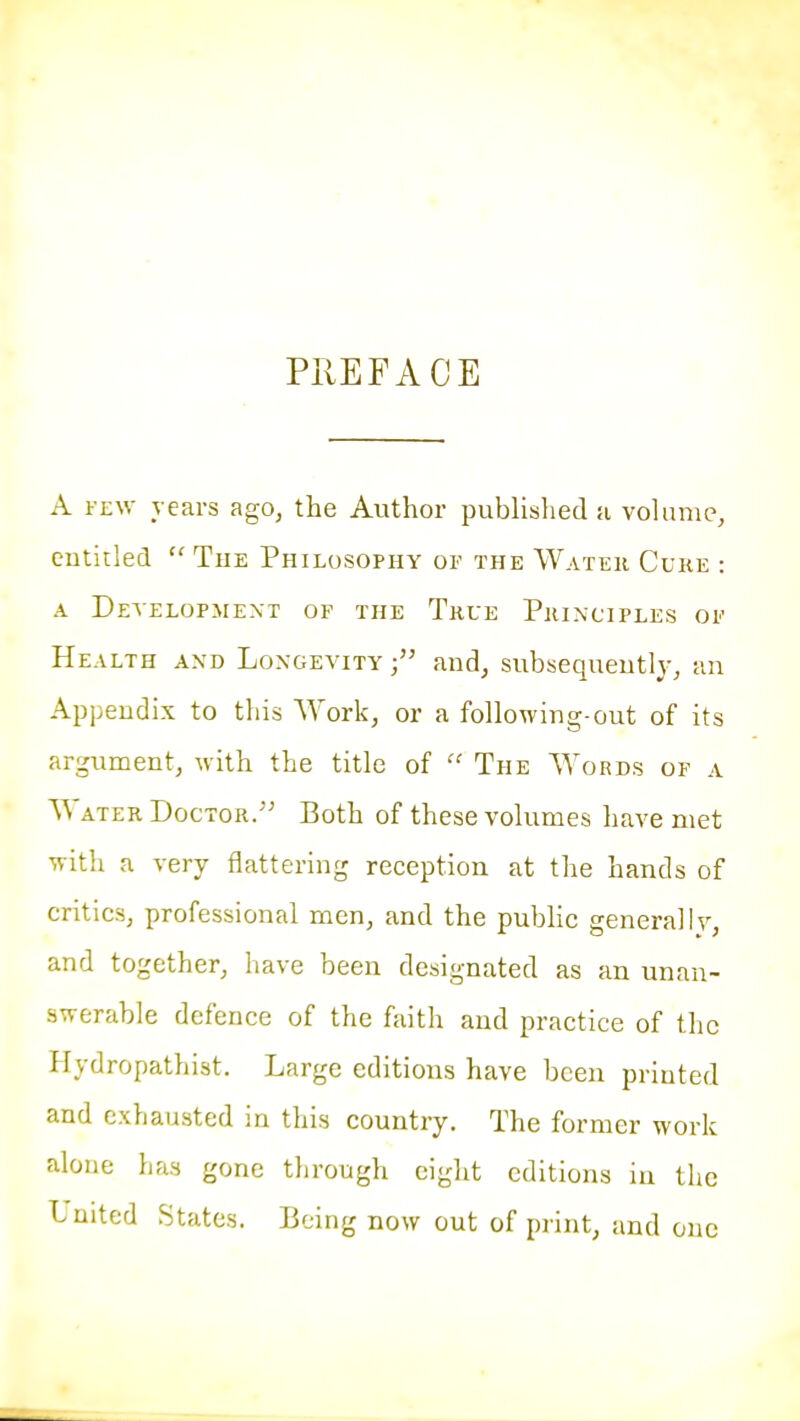 PIIEFACE A FEW years ago^ the Author published a vohime, entitled  The Philosophy of the Water Cuke : A Detelopmext of the True Principles of Health and Longevity and, subsequently, an Appendix to this AYork, or a following-out of its argument, with the title of  The Words of a Water Doctor. Both of these volumes have met with a very flattering reception at the hands of critics, professional men, and the pubhc general I v, and together, have been designated as an unan- swerable defence of the faith and practice of the Hydropathist. Large editions have been printed and exhausted in this country. The former work alone has gone through eight editions in the United States. Being now out of print, and one