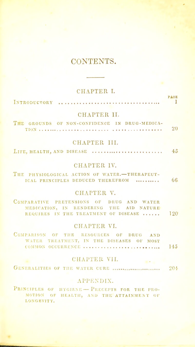 CONTENTS. CHAPTER L PAOE Introductory 1 CHAPTER II. The grounds of non-confidence in drug-medica- TI.JN '20 CHAPTER III. Life, health, and disease 45 CHAPTER IV. The physiological action of water.—therapeut- ical PRINCIPLES DEDUCED THEREFROM G6 CHAPTER V. Comparative pretensions of drug and water medication, in rendering the aid nature requires in the treatment of disease 120 CHAPTER VI. Comparison of the resources of drug and WATER treatment, IN THE DISEASES OF MOST CO.MMO.N OCCURRENCE ] 45 CEIAPTER VII. Generalities of the water cure 201- A1'JM';NDIX. PriN'.TPLES of HVOlf-.NE— J'l; F.f EFTS FOR IHE PRO- MOTION or iiEAi.Tii, A\i> THE attainment of LONOKVITY.