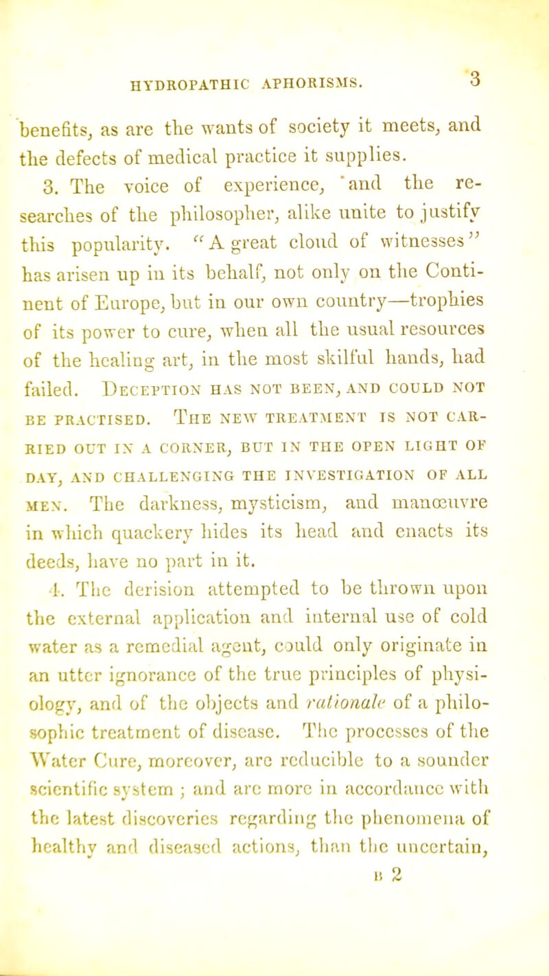 benefits, as are the wants of society it meets, and tlie defects of medical practice it supplies. 3. The voice of experience, 'and the re- searches of the philosopher, alike unite to justify this popularity. A great cloud of witnesses has arisen up in its behalf, not only on the Conti- nent of Europe, but in our own country—trophies of its power to cure, when all the usual resources of the healing art, in the most skilful hands, had failed. Deception has not been, and could not BE practised. The new treatment is not car- ried out in a corner, but in the open light of day, and challenging the investigation of all MEN. The darkness, mysticism, and mano3uvre in which quackery hides its head and enacts its deeds, have no part in it. I. The derision attempted to be thrown upon the external application and internal use of cold water as a remedial agent, could only originate in an utter ignorance of the true principles of physi- ology, and of the objects and rationah' of a philo- sophic treatment of disease. The processes of the Water Cure, moreover, arc reducible to a sounder scientific svstem : and arc more in accordance with the latest discoveries regarding the phenomena of healthy and diseased actions, than tlic uncertain, IS 2