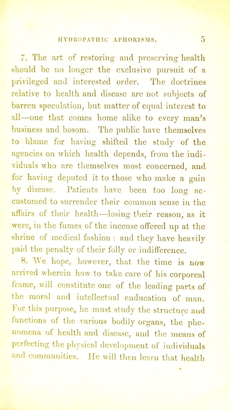 7. The art of restoring and preserving health should be no longer the exclusive pursuit of a privileged and interested order. The doctrines relative to health and disease are not subjects of barren speculation, but matter of equal interest to all—one that comes home alike to every man's business and bosom. The public have themselves to blame for having shifted the study of the agencies on which health depends, from the indi- viduals who are themselves most concerned, and for having deputed it to those who make a gain by disease. Patients liave been too long ac- customed to surrender their common sense in the affairs of their health—losing their reason, as it were, in the fumes of the incense offered up at the shrine of medical fashion : and they have heavily ])aid the penalty of their folly or indifference. 8. VVe hope, however, that the time is now arrived wherein how to take care of his corporeal frame, will constitute one of the leading parts of the moral arul intellectual enducation of man. For this purpose, lie must studv the structure and functions of the various bodily organs, the plie- nomena of health and disease, and tlic means of perfecting tlie physical development of iiulividuals and communities, lie will then learn that health