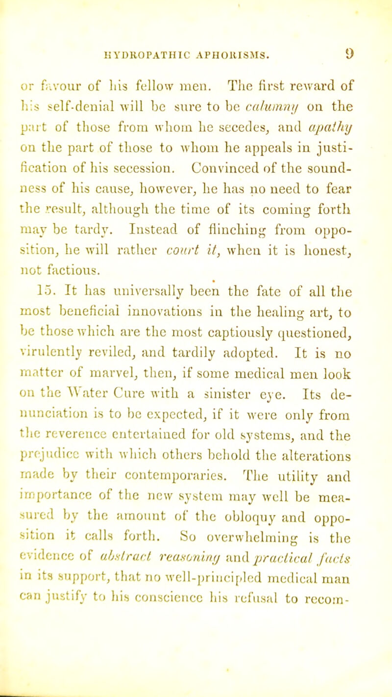 I HYDROPATHIC APHORISMS. 9 or f;iVour of liis fellow men. The first reward of his self-denial will be sure to be calumnij on the part of those from whom he secedes, and apathy on the part of those to whom he appeals in justi- fication of his secession. Convinced of the sound- ness of his cause, however, he has no need to fear the •■esult, although the time of its coming forth may be tard}'. Instead of flinching from oppo- sition, he will rather court it, when it is honest, not factious. l.j. It has universally been the fate of all the most beueficlai innovations in the healinof art, to be those which are the most captiously questioned, virulently reviled, and tardily adopted. It is no matter of marvel, then, if some medical men look on the Water Cure with a sinister eye. Its de- nunciation is to be expected, if it were only from the reverence entertained for old systems, and the prejudice with which others behold the alterations made by their contemporaries. The utility and importance of the new system may well be mea- sured by tlic amount of the obloquy and oppo- sition it calls forth. So overwhelming is the evidence of uhdracl reaHonin<; timl practicat Jacts m its support, that no well-principlod medical man can justify to his conscience his refusal to rccom-