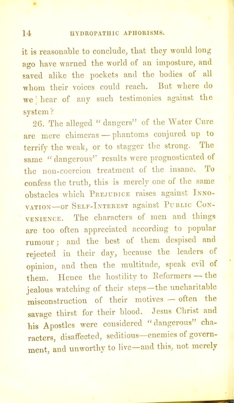 it is reasonable to conclude, tliat they would long ago have warned the world of an imposture, and saved alike the pockets and the bodies of all whom their voices could reach. But where do ■we' hear of any such testimonies against the system ? 26. The alleged  dangers of the Water Cure are mere chimeras — phantoms conjured up to terrify the weak, or to stagger the strong. The same  dangerous results were prognosticated of the non-coercion treatment of the insane. To confess the truth, this is merely one of the same obstacles which Prejudice raises against Inno- vation—or Self-Interest against Public Con- venience. The characters of men and things are too often appreciated according to popular rumour; and the best of them despised and rejected in their day, because the leaders of opinion, and then the multitude, speak evil of them. Hence the hostility to Reformers — the jealous watching of their steps—the uncharitable misconstruction of their motives — often the savage thirst for their blood. Jesus Christ and his Apostles were considered dangerous cha- racters, disaffected, seditious—enemies of govern- ment, and unworthy to live—and this, not merely