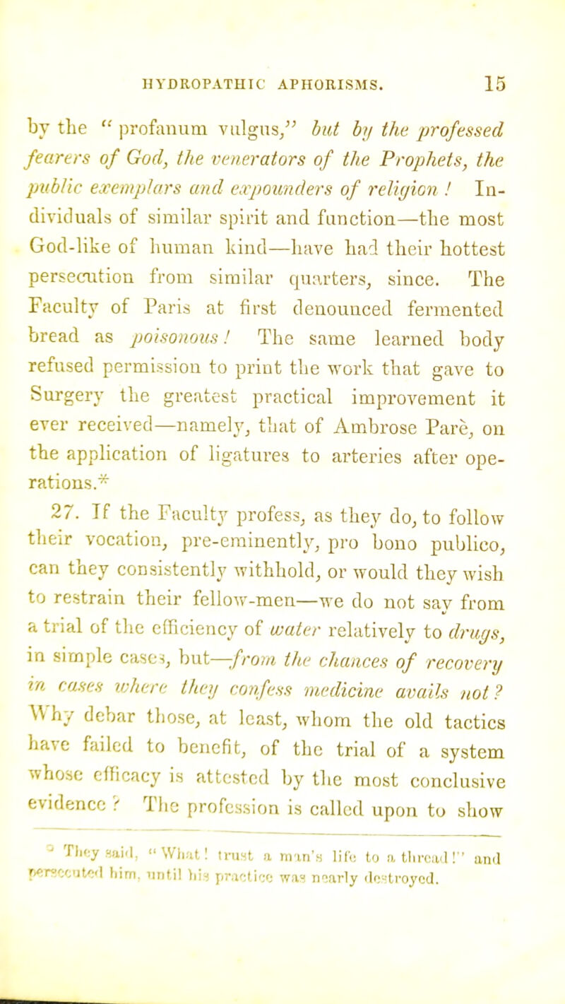 by the profanuru viilgns, but by the professed fearers of God, the venerators of the Prophets, the public exemplars and eapounders of religion ! In- dividuals of similar spirit and function—the most God-like of human kind—have had theix' hottest persecution from similar quarters^ since. The Faculty of Paris at first denounced fermented bread as jmisonous! The same learned body refused permission to print the work that gave to Surgery the greatest practical improvement it ever received—namely, that of Ambrose Pare, on the application of ligatures to arteries after ope- rations.^ 27. If the Faculty profess, as they do, to follow tlieir vocation, pre-eminently, pro bono publico, can they consistently withhold, or would they wish to restrain their fellow-men—we do not say from a trial of tlie cfFiciency of water relatively to drugs, in simple cases, but-^/ro?/i the chances of recovery in cases ivhere they confess medicine avails not? Why debar those, at least, whom the old tactics have failed to benefit, of the trial of a system whose efficacy is attested by the most conclusive evidence ? Tlic profession is called upon to show Tli(;y fiai'l, Whatl ii-ust a man's life to atlircaa! ' and rwmcutO'l him, until his pwUifx; was n-iarly rlrj^troycd.