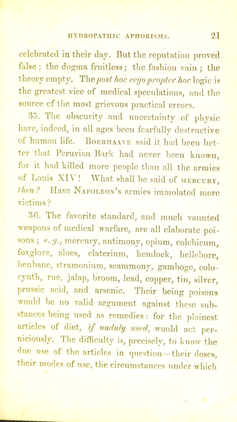 celebrated in their day. But the reputation proved false ; the dogma fruitless; the fashion vain ; the theory empty. The2}ost hoc ergo propter hoc logic is the greatest vice of medical speculations, and the source cf tlie most grievous practical errors. 35. The obscurity and uncertainty of physic have, indeed, in all ages been fearfully destructive of human life. Boerhaave said it had been bet- ter tliat Peruvian Bark had never l)een known, for it had killed more people tlian all the armies of Louis XIY ! What shall be said of mercury, fhen? Have Napoleon's armies immolated more victims ? 36. The favorite standard, and much vaunted ■w eapons of medical warfare, are all elaborate poi- sons ; e. (j., mercury, antimony, opium, colchicum, foxglove, aloes, elaterium, hemlock, hellebore, henbane, stramonium, scammony, gamboge, colo- cynth, rue, jalap, broom, lead, copper, tin, silver, prussic acid, and arsenic. Their being poisons would be no valid argument against these sub- stances being used as remedies : for the plainest articles of diet, if vMuly used, would act per- niciously. The difficulty is, precisely, to know the due use of the articles in question—their doses, their modes of use, the circumstances under which