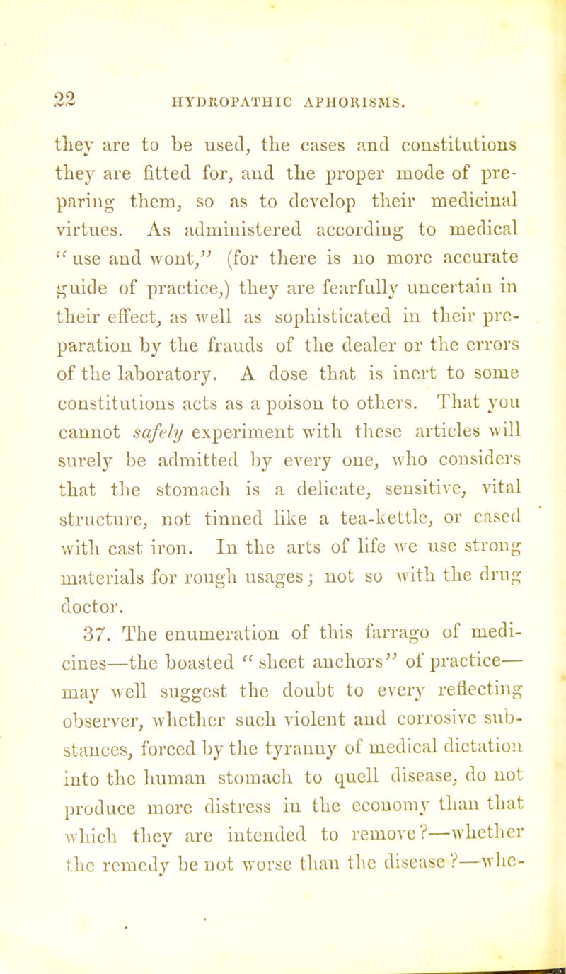 they are to be usedj the cases and constitutions they are fitted for, and the proper mode of pre- paring them, so as to develop their medicinal virtues. As administered according to medical  use and wont, (for tliere is no more accurate guide of practice,) they are fearfully uncertain in their effect, as well as sophisticated in their pre- paration by the frauds of the dealer or the errors of the laboratory. A dose that is inert to some constitutions acts as a poison to others. That you cannot safely experiment with these articles will surely be admitted by every one, who considers that the stomach is a delicate, sensitive, vital structure, not tinned like a tea-kettle, or cased with cast iron. In the arts of life we use strong materials for rough usages; not so with the drug doctor. 37. The enumeration of this farrago of medi- cines—the boasted sheet anchors of practice— may well suggest the doubt to every reflecting observer, whether such violent and corrosive sub- stances, forced by the tyranny of medical dictation into the human stomach to quell disease, do not produce more distress in the economy than that which they are intended to remove?—whether the remedy be not worse than the disease ?—whe-