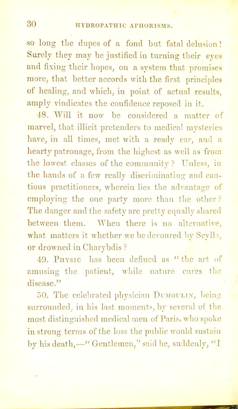SO long the dupes of a fond but fatal delusion ! Surely they may be justified in turning their eyes and fixing their hopes, on a system that promises more, that better accords with the first principles of healing, and which, in point of actual results, amply vindicates the confidence reposed in it. 48. Will it now be considered a matter of marvel, that illicit pretenders to medical mystei'ies have, in all times, met with a ready ear, and a hearty patronage, from the highest as well as from the lowest classes of the community ? Unless, iu the hands of a few really discriminating and cau- tious practitioners, wherein lies the advantage of employing the one party more than the other ? The danger and the safety are pretty equally shared between them. When there is no alternative, what matters it whether we be devoured by Scyll.i, or drowned in Charybdis ? 49. Physic has been defined as  tlic art of amusing the patient, while nature cures the disease. 50. The celebrated physician Dr:\iorn\, bein;,' surrounded, in his last moments, l)y several of tlie most distinguished medical men of Paris, who spoke in strong terms of the loss the public would sustain by his death,— Gentlemen, said he, suddenly, T