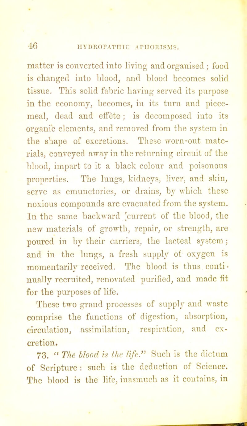 matter is converted into living and organised ; food is changed into blood, and blood becomes solid tissue. This solid fabric having served its purpose in the economy, becomes, in its turn and piece- meal, dead and effete; is decomposed into its organic elements, and removed from the system in the shape of excretions. These worn-out mate- rials, conveyed away in the returning circuit of the blood, impart to it a black colour and poisonous properties. The lungs, kidneys, liver, and skin, serve as emunctories, or drains, by which these noxious compounds are evacuated from the system. In the same backward 'current of the blood, the new materials of growth, repair, or strength, are poured in by their carriers, the lacteal system; and in the lungs, a fresh supply of oxygen is momentarily received. The blood is thus conti - nually recruited, renovated purified, and made fit for the purposes of life. These two grand processes of supply and waste comprise the functions of digestion, absorption, circulation, assimilation, respiration, and ex- cretion. 73.  The blond h the life. Such is the dictum of Scripture : such is the deduction of Science. The blood is the life, inasmuch as it contains, in