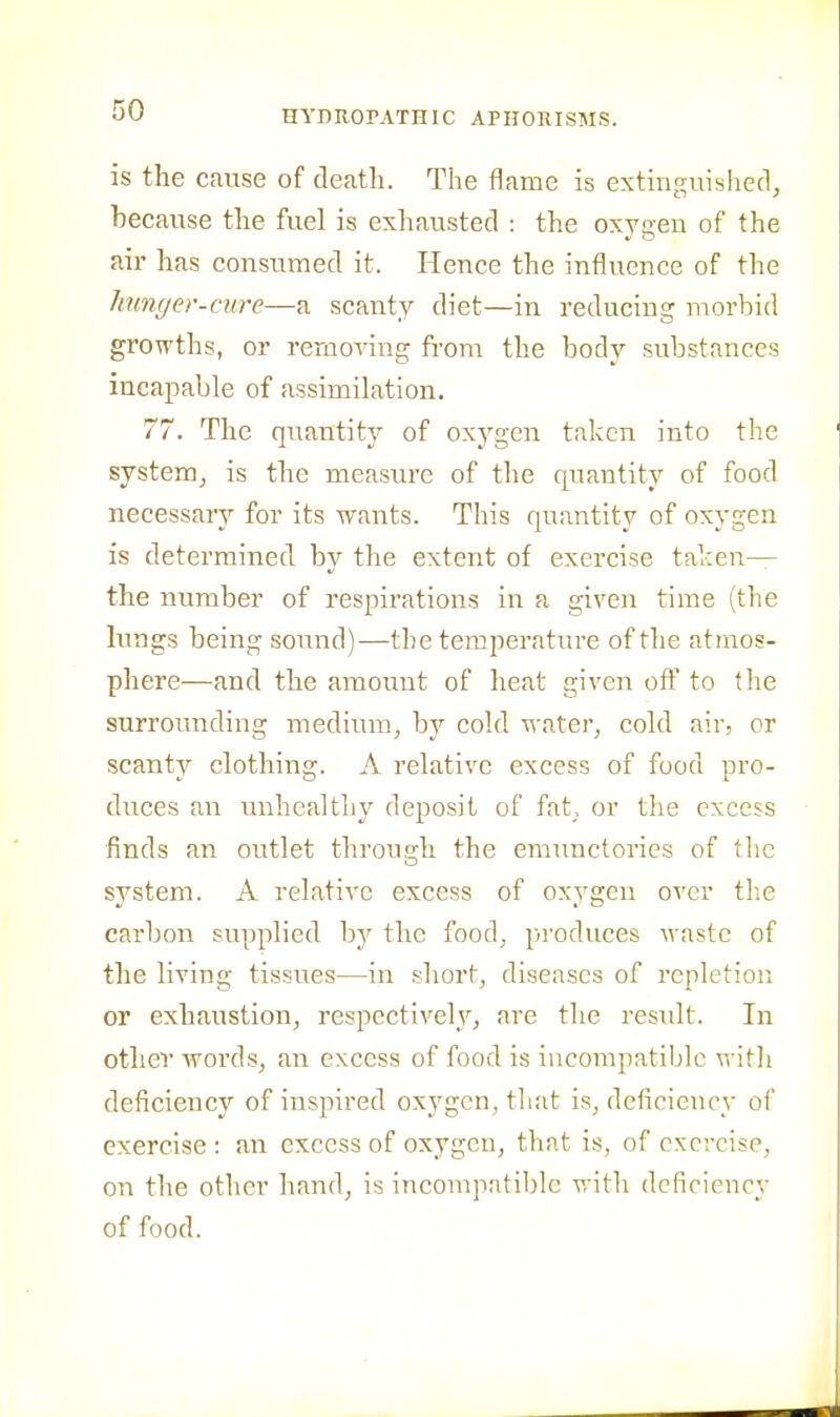 is the cause of death. The flame is extinguished, because the fuel is exhausted : the oxygen of the air has consumed it. Hence the influence of the Jinnger-cure—a scanty diet—in reducing morbid growths, or removing from the body substances incapable of assimilation. 77. The quantity of oxygen taken into the system, is the measure of the quantity of food necessary for its wants. This quantity of oxygen is determined by the extent of exercise taken— the number of respirations in a given time (the lungs being sound)—the temperature of the atmos- phere—and the amount of heat given oft' to the surrounding medium, by cold water, cold air, or scanty clothing. A relative excess of food pro- duces an unhealthy deposit of fat,, or the excess finds an outlet through the emunctorics of the system. A relative excess of oxygen over tlie carbon supplied hy the food, produces waste of the living tissues—in short, diseases of repletion or exhaustion, respectively, are tlie result. In other words, an excess of food is incompatible with deficiency of inspired oxygen, that is, deficiency of exercise: an excess of oxygen, that is, of exercise, on the other hand, is incompatible with deficiency of food.