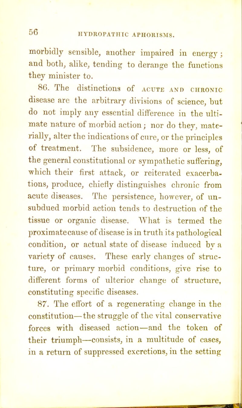 morbidly sensible, another impaired in energy; and both, alike, tending to derange the functions they minister to. 86. The distinctions of acute and chronic disease are the arbitrary divisions of science, but do not imply any essential difference in the ulti- mate nature of morbid action; nor do they, mate- rially, alter the indication.s of cure, or the principles of treatment. The subsidence, more or less, of the general constitutional or sympathetic suffering, which their first attack, or reiterated exacerba- tions, produce, chiefly distinguishes chronic from acute diseases. The persistence, however, of un- subdued morbid action tends to destruction of the tissue or organic disease. What is termed the proximatecause of disease is in truth its pathological condition, or actual state of disease induced by a variety of causes. These early changes of struc- ture, or primary morbid conditions, give rise to different forms of ulterior change of structure, constituting specific diseases. 87. The effort of a regenerating change in the constitution—the struggle of the vital conservative forces with diseased action—and the token of their triumph—consists, in a multitude of cases, in a return of suppressed excretions, in the setting