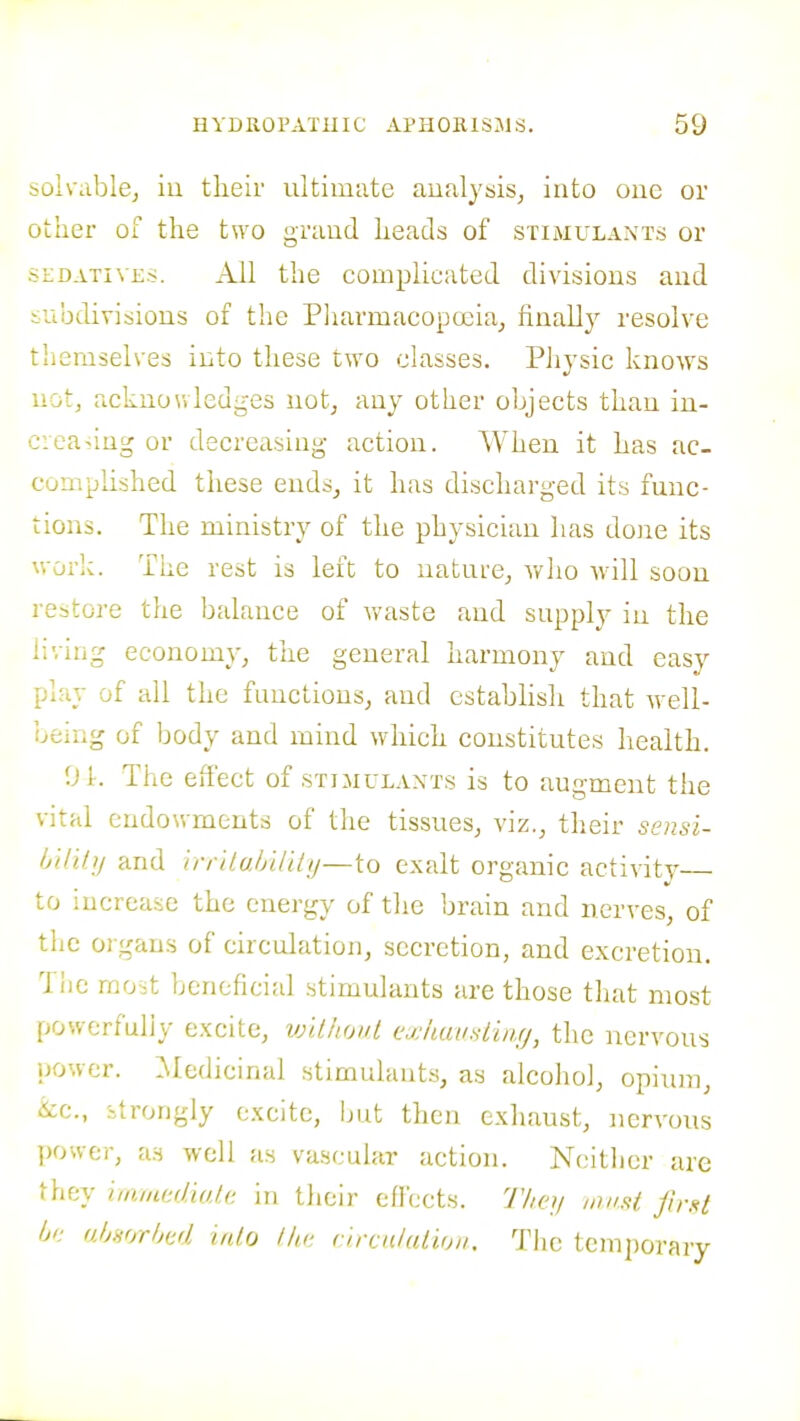 solvablCj iu tlieir ultimate analysis, into one or other of the two grand heads of stimulants or SEDATIVES. All the complicated divisions and iubdivisious of the Pharmacopoeia, finally resolve themselves into these two classes. PJiysic know^s not, acknowledges not, any other objects than in- c:ca>iug or decreasing action. When it has ac- complished these ends, it has discharged its func- tions. The ministry of the physician has done its woi'iC. The rest is left to nature, wlio will soon restore tlie balance of waste and supply in the living economy, tiie general harmony and easy play of all the functions, and establish that well- being of body and mind which constitutes health. 01. The effect of stimulants is to augment the vital endowments of the tissues, viz., their seusi- Ijtlitij and irrUuhUilij—to exalt organic activity to increaise the energy of the brain and nerves, of the organs of circulation, secretion, and excretion. The raoit beneficial stimulants are those tliat most powerfuliy excite, vjilhoul exkausiinf/, the nervous jjower. ^kledicinal stimulants, as alcoliol, opium, &c., itrongly excite, but then exliaust, nervous y)owfcr, as well as vascular action. Ncitlier are they i,am(uliul.i: in their effects. 71iey miisi firxt hn (jjjsorljdd lalo llu; cuxnlaiioii. Tlie tcmjjorary