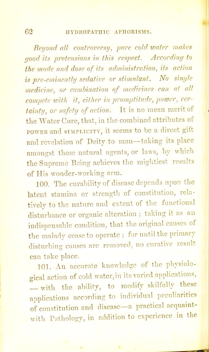 Beyond all controversy, pure cold loater makes (jood its pretensions in this respect. Accordiny to the mode and dose of its administration, its act/on is pre-eminently sedative or stimulant. No sinyle medicine, or combination of medicines can at alt compete luith it, either in promptitude, power, cer- tainty, or safety of action. It is no mean merit of the AVater Cure, that, in the combined attributes of POWER and sT]\iPLiciTY^ it seems to be a direct a;ift and revelation of Deity to man—taking its place amongst those natural agents, or laws, by which the Supreme Being achieves tbe mightiest results of His wonder-working arm. 100. The curability of disease depends upon the latent stamina or strength of constitution, rela- tively to the nature and extent of the functional disturbance or organic alteration ; taking it as an indispensable condition, that the original causes of the malady cease to operate ; for until the primary disturbing causes are removed, no curative result can take place. 101. An accurate knowledge of the physiolo- gical action of cold water,in its varied ajiplications, 1- with the ability, to modify skilfully these applications according to individual peculiarities of constitution and disease—a practical acquaint- with Pathologv, in addition to experience in the