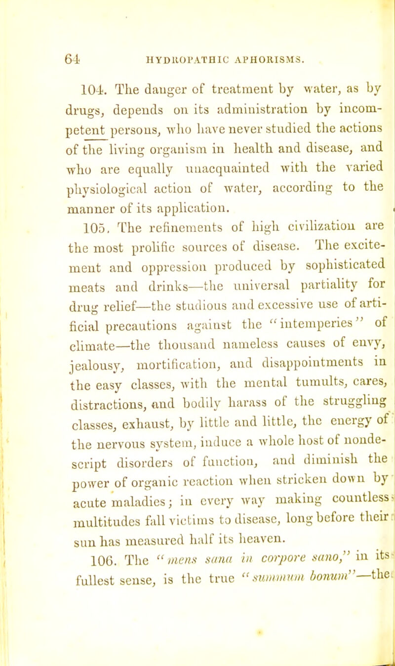 104. The dauger of treatment by water, as by drugs, depends on its administration by incom- petent persons, who have never studied the actions of the living organism in liealth and disease, and who are equally unacquainted with the varied physiological action of Avater, according to the manner of its application. 105. The refinements of high civilization are the most prohfic sources of disease. The excite- ment and oppression produced by sophisticated meats and drinks—the universal partiality for drug relief—the studious and excessive use of arti- ficial precautions against the  iutemperies of climate—the thousand nameless causes of envy, jealousy, mortification, and disappointments in the easy classes, with the mental tumults, cares, distractions, and bodily harass of the struggling classes, exhaust, by little and little, the energy of the nervous system, induce a whole host of nonde- script disorders of function, and diminish the power of organic reaction when stricken down by acute maladies; in every way making countlessr multitudes fall victims to disease, long before their: sun has measured half its heaven. 106. The  mens sana in corpore sano, in its-i fullest sense, is the true  mmmnm honum—i\iQ'^