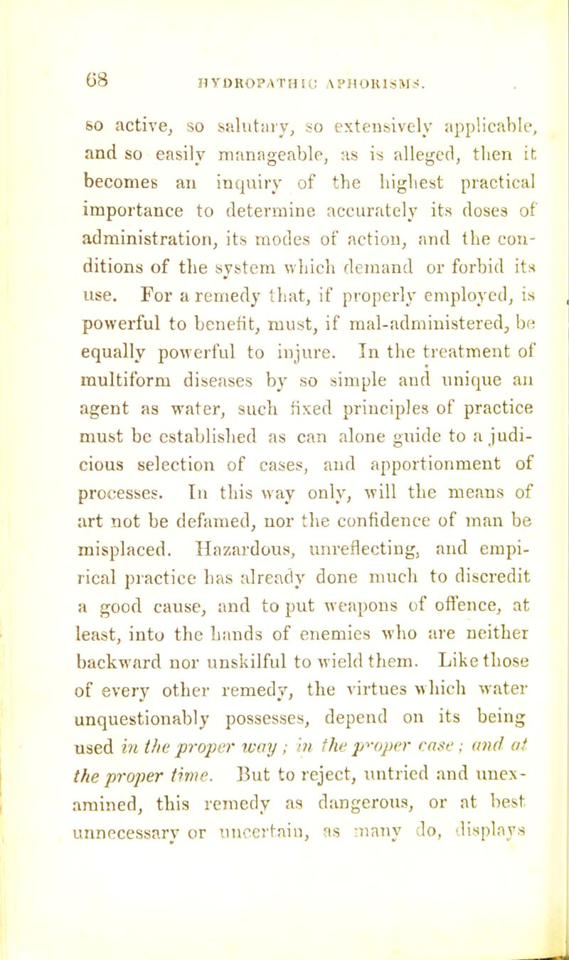 IIYDROPATH It; APHORISIVVS SO active, so salutiuy^ so extensively applicable, and so easily manageable, as is alleged, then it becomes an inquiry of the highest practical importance to determine accurately its doses of administration, its modes of action, and the con- ditions of the system which demand or forbid its use. For a remedy tliat, if properly employed, is powerful to benefit, must, if mal-administered, be equally powerful to injure. In the treatment of multiform diseases by so simple aud unique an agent as water, such fixed principles of practice must be established as can alone guide to a judi- cious selection of cases, and apportionment of processes. In this way only, will the means of art not be defamed, nor the confidence of man be misjDlaced. Hazardous, unreflectiug, aiul empi- rical practice has already done much to discredit a good cause, and to put weapons of offence, at least, into the hands of enemies who are neither backward nor unskilful to wield them. Like those of every other remedy, the virtues which water unquestionably possesses, depend on its being used in ifie proper way ; in the p->-oper case ; and at the proper time. But to reject, untried and unex- amined, this remedy as dangerous, or at best unnecessary or unccrtaiu, as many Jo, displays