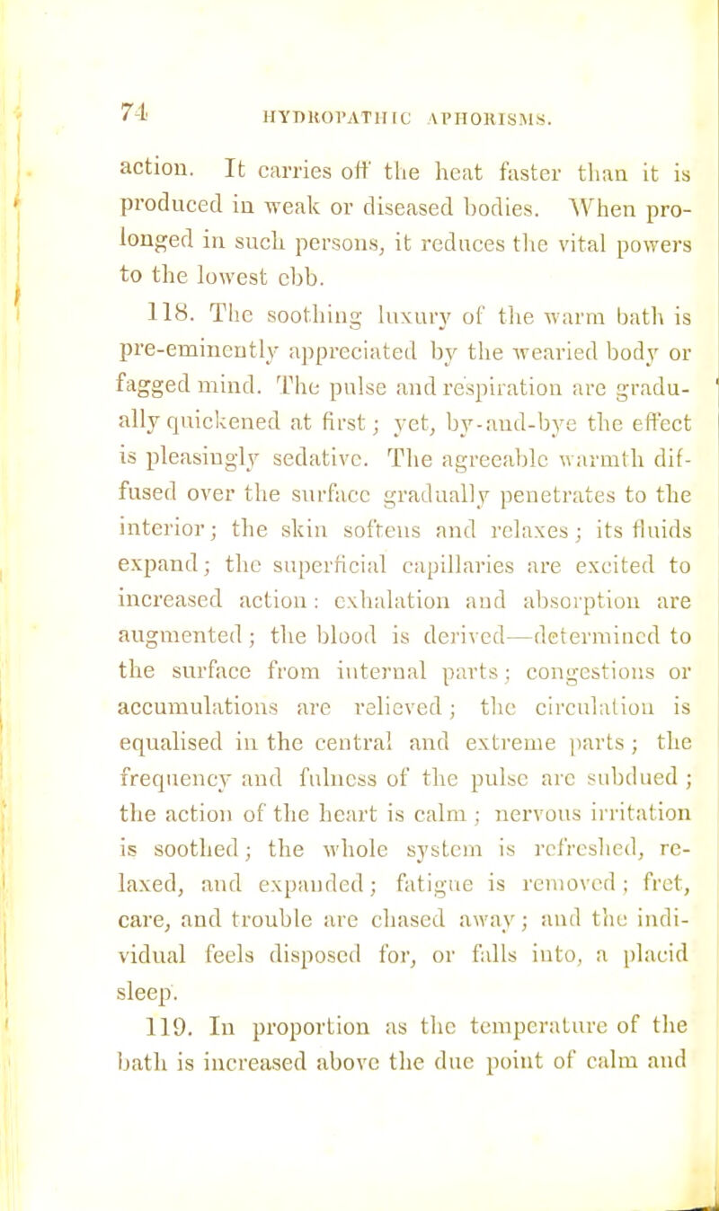 lIYnROl'ATlI [C APHORISMS. action. It carries off tlie heat faster than it is produced in weak or diseased bodies. ^Vhen pro- longed in such persons, it reduces tlie vital powers to the lowest ebb. 118. The soothing luxurj' of tlie Avarm bath is pre-eminently appreciated by the Avearied ho&y or fagged mind. The pulse and respiration are gradu- ally quickened at first; yet, by-and-bye the effect is pleasingly sedative. The agreealjlc warmth dif- fused over the surface gradually penetrates to the interior; the skin sofreus and relaxes; its fluids expand; the superficial capillaries are excited to increased action: exhalation and absorption are augmented ; tlie blood is derived—determined to the surface from internal parts; congestions or accumulations are I'elieved; the circulatiou is equalised in the centra! and extreme parts ; the frequency and fulness of the pulse are subdued ; the action of the heart is calm ; nervous irritation is soothed; the whole system is refreshed, re- laxed, and expanded; fatigue is removed; fret, care, and trouble are chased away; and tlie indi- vidual feels disposed for, or falls into, a placid sleep. 119. In proportion as the temperature of the bath is increased above the due point of calm and