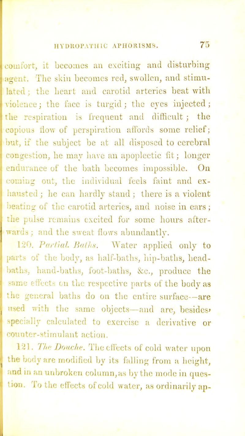 comibrt, it becoiues an exciting and disturbing agent. The skiu becomes red^ swollen, and stimu- lated ; the heart and carotid arteries beat with violence; the face is tui'gid ; the eyes injected; the respiration is frequent and difficult ; the copious tlow of perspiration affords some relief; but, if the subject be at all disposed to cerebral congestion, he may liave an apoplectic fit; longer c-ndurance of the bath becomes impossible. On laiug out, the individual feels faint and ex- usted ; he can hardly stand ; there is a violent Jilting of the carotid arteries, and noise in ears; ..e pulse remains excited for some hoiu's after- wards ; and the sweat flows abundantly. I.4O. Vart'iaL Bailis. ATater applied only to parts of the body, as half-baths, hip-baths, head- ths, hand-baths, foot-baths, &c., produce the me effects on the respective parts of the body as .0 general baths do on the entire surface—ai'e -ed with the same objects—and are, besides* pecially calculated to exercise a derivative or - mter-stimulaiit action. 121. I'lic D'jiicJic. Thecflects of cold water upon ■le body are modified bv its falbntr from a h(!idit, ■id in an unbroken column,as by the mode in ques- )ri. To the effects of cold water, as ordinarily up-