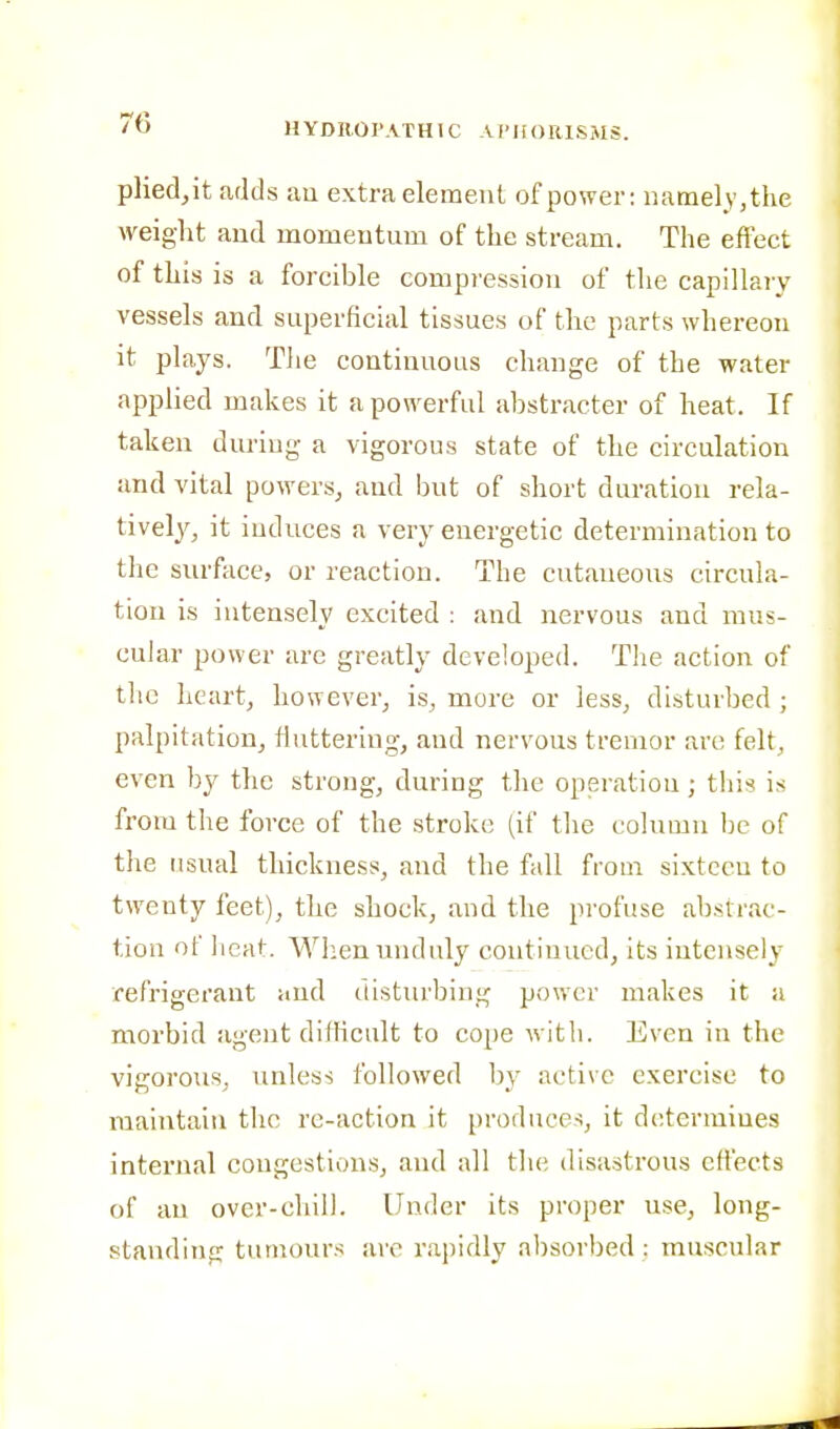 pliedjit adds au extra element of power; namely, the weight aud momentum of the stream. The efi'ect of this is a forcible compression of the capillary vessels and superficial tissues of the parts whereon it plays. Tlie continuous change of the water applied makes it a powerful abstracter of heat. If taken during a vigorous state of the circulation aud vital powers, aud but of short duration rela- tively, it induces a very energetic determination to the surface, or reaction. The cutaueous circula- tion is intensely excited : and nervous and mus- cular power are greatly developed. Tlie action of the heart, however, is, more or less, disturbed ; palpitation, fiuttering, and nervous tremor are felt, even by the strong, during the operation; this is from tlie force of the stroke (if tlie column be of the usual thickness, aud the fall from sixteen to twenty feet), the shock, and the profuse abstrac- tion of heat. Wlien unduly continued, its intensely refrigerant aud disturbing power makes it a morbid agent difficult to cope with. Even in the vigorous, unless followed by active exercise to maintain the re-action it produces, it determines internal congestions, and all tlie disastrous effects of an over-cliilL Under its proper use, long- standing tumours are rapidly absorbed : muscular