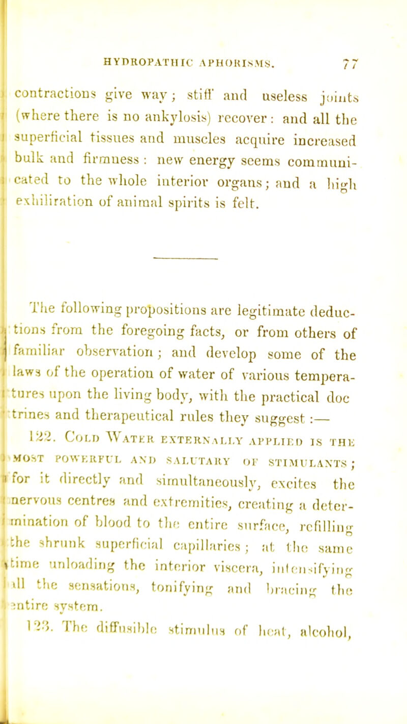 contractions give way; stiti' and useless joints where there is no ankylosis) recover : and all the superficial tissues and muscles acquire increased bulk and firmness : new energy seems commuui- -tted to the whole interior organs; and a high Khiliration of animal spirits is felt. The following propositions are legitimate deduc- • ons from the foregoing facts, or from others of , miliar observation; and develop some of the laws of the operation of water of various tempera- ';ures upon the living body, with the practical doc trme.s and therapeutical rules they suggest :— Coi.D Watkr p:xtern.m,i,y applied is the I'MOST POWKRFri. AM) SAI.I TARY OP STIMUEAXTS; « for it directly and simultaneously, excites the inervous centres and extremities, creating a deter- i mination of blood to tlif: entire surface, refilling j the shrunk superficial capilhiries; at the same itime unloading the interior viscera, inlfn-ifying 1 ill the sensations, tonifying and bracing flie entire system. 123. The di£Fusil)Ie stimulus of heal, alcohol,