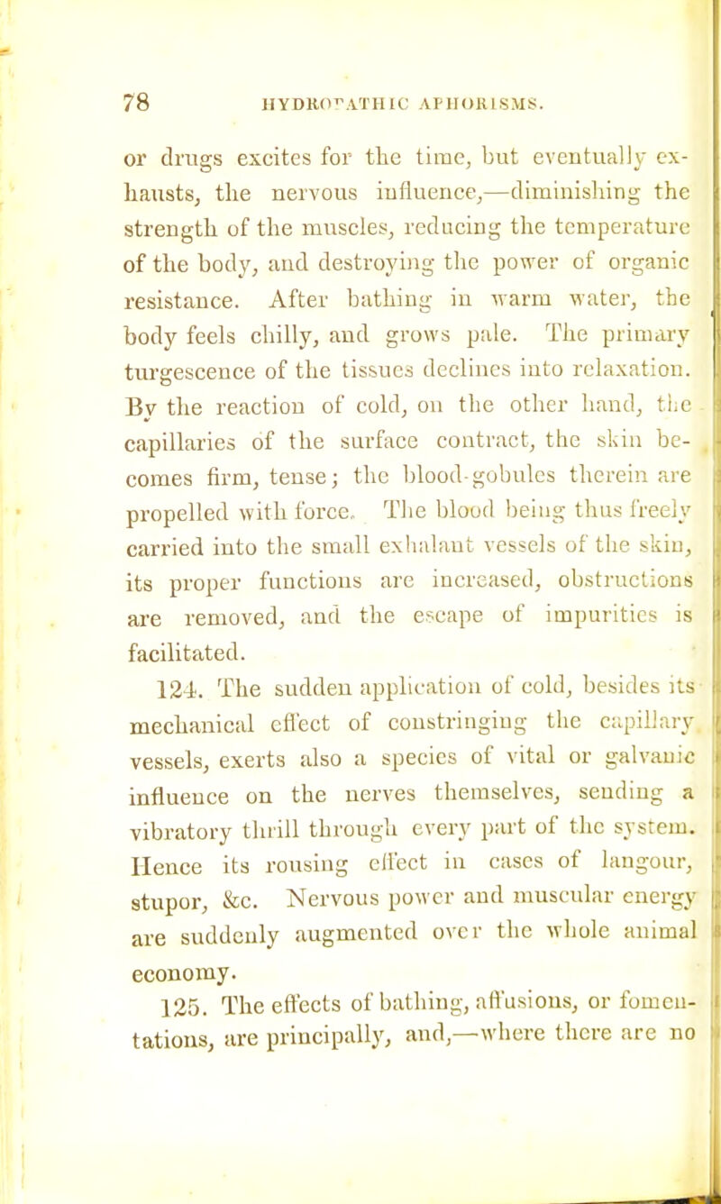 or drugs excites for tlae time, but eventually ex- haustSj the nervous iufluence,—dimlnisliing the strength of the muscles, reducing the temperature of the body, and destroying the power of organic resistance. After bathing in warm M'ater, the body feels chilly, and grows pale. The primary tm-gescence of the tissues declines into relaxation. By the reaction of cold, on the other hand, tlie capillaries of the surface contract, the skin be- comes firm, tense; the blood-gobulcs therein are propelled with force. The blood being thus freely carried into the small exhalant vessels of the skin, its proper functions are increased, obstructions are removed^, and the escape of impurities is facilitated. 124. The sudden application of cold, besides its mechanical cfl'ect of constringiug the capillary vessels, exerts also a species of vital or galvanic influence on the nerves themselves, sending a vibratory thrill through every part of the system. Hence its rousing effect in cases of langour, stupor, &c. Nervous power and nmscular energy are suddenly augmented over the whole animal economy. 125. The eft'ects of bathing, affusions, or fomen- tations, are principally, and,—where there are no