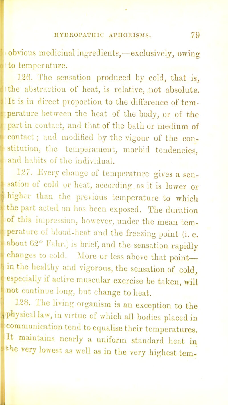 obvious medicinal ingredients,—exclusively, owing to temperature. T26. The sensation produced by cold, that is, tlie abstraction of heat, is relative, not absolute, is in direct proportion to the difference of tem- jrature between the heat of the body, or of the a-t in contact, and that of the bath or medium of mtact; and modified by tlic vigour of the con- itution, the temperament, morbid tendencies, id habits oL the ijidividual. 127. 1 v/ery cliaiigc of temperature gives a sen- itiou of cold or heat, according as it is lower or ,5h;;r than the pj'evious temperature to which .e part acted on lias been exposed. The duration ■ tills impression, however, under the mean tem- ratiire of blood-heat and the freezing point (i. e. jout i';dn-.; is brief, and the sensation rapidly Ganges to c(d(l. More or less above that point— i the healthy and vigorous, the sensation of cold, f-pecially if active muscular exercise be taken, will not continue long, but change to heat. 128. 'i hc living organism is an e.xception to the -y.sical law, in virtue of which all bodies placed in -rnmunicJition tend to etpudisc their temperatures. It maintains nearly a uniform standard heat in ^'-e very lowest as well as in the very highest tern-