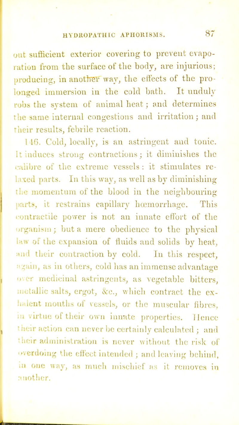 'Jilt sufficieiit exterior covering to prevent evapo- nitioD from the surface of the body, are injurious; Dvoducing, in anothei' way, the effects of the pro- longed immersion iu the cold bath. It unduly robs the system of animal heat; and determines riie same internal congestions and irritation; and 'iieir results, febrile reaction. 146. Cold, locallv, is an astringent and tonic. It induces strong contractions; it diminishes the ^■ulibre of tlic extreme vessels : it stimulates re- laxed parts. In this way, as well as by diminishing iic momentum of the blood in the neighbouring ')arts, it restrains capillary hcemorrhage. This '•ontractile power is not an innate effort of the jrganism ; luit a mere obedience to the physical i>',w of the expansion of fluids and solids b}' heat, Mud their contraction by cold. In this respect, :i j;iiin, us in Others, cold lias an immense advantage '»'.or medicinal astringents, as vegetable bitters, mctalbc salts, ergot, ikv.., which contract tlie cx- lialeut mouths u[ vessel.s, or the muscular fibres, iu virtue of their own innate jjroperties. Hence their action can nf;vcr he certaiidy calculatcMl ; ;uid • !U;ir administration is never without the I'isk ol' overdoing the effect intendcfl ; and leaving behind, ui one way, as much miseliief as it removes in :i iiother.