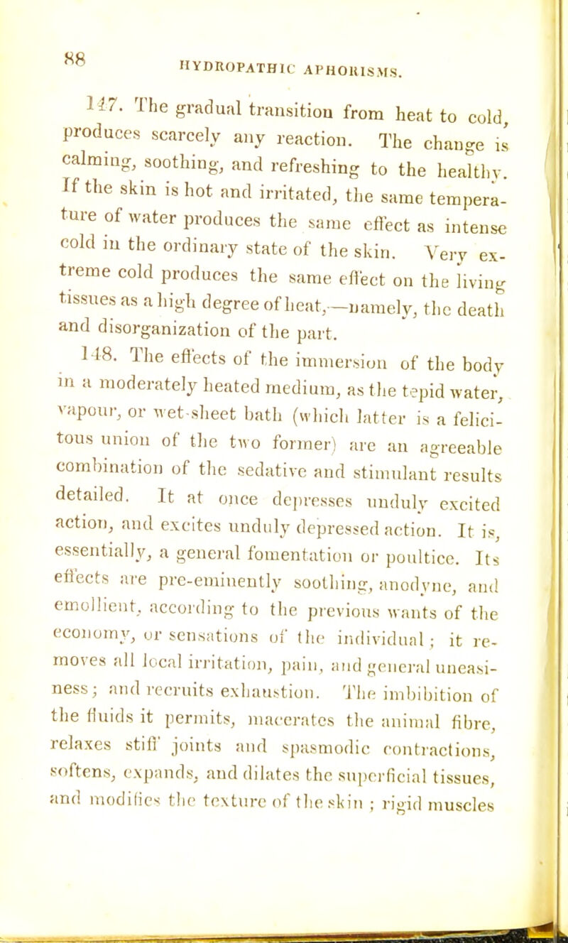 U7. The gradual transition from heat to cold produces scarcely any reaction. The change is calming, soothing- and refreshing to the healthv. If the skin is hot and irritated, the same tempera- ture of water produces the same eflect as intense cold in the ordinary state of the skin. Very ex- treme cold produces the same effect on the living tissues as a high degree of heat, -namely, the death and disorganization of the part. 148. The eiiects of the immersion of the body in a moderately heated medium, as the tepid water, vapour, or wet slieet batlj (which latter is a felici- tous union of the two former) are an agreeable combination of the sedative and stimulant results detailed. It at once depresses unduly excited action, and excites unduly depressed action. It is, essentially, a general fomentation or poultice. Its effects are pre-eminently soothing, anodyne, and emollient, according to the previous wants of tlie economy, ur sensations ui' the individual; it re- moves all local irritation, pain, and general uneassi- ness; and recruits exliau.stlon. The imbibition of the fluids it permits, macerates the animal fibre, relaxes stilf joints and spasmodic contractions, softens, expands, and dilates the superficial tissues, and modifies the texture of tlie skin ; rigid muscles