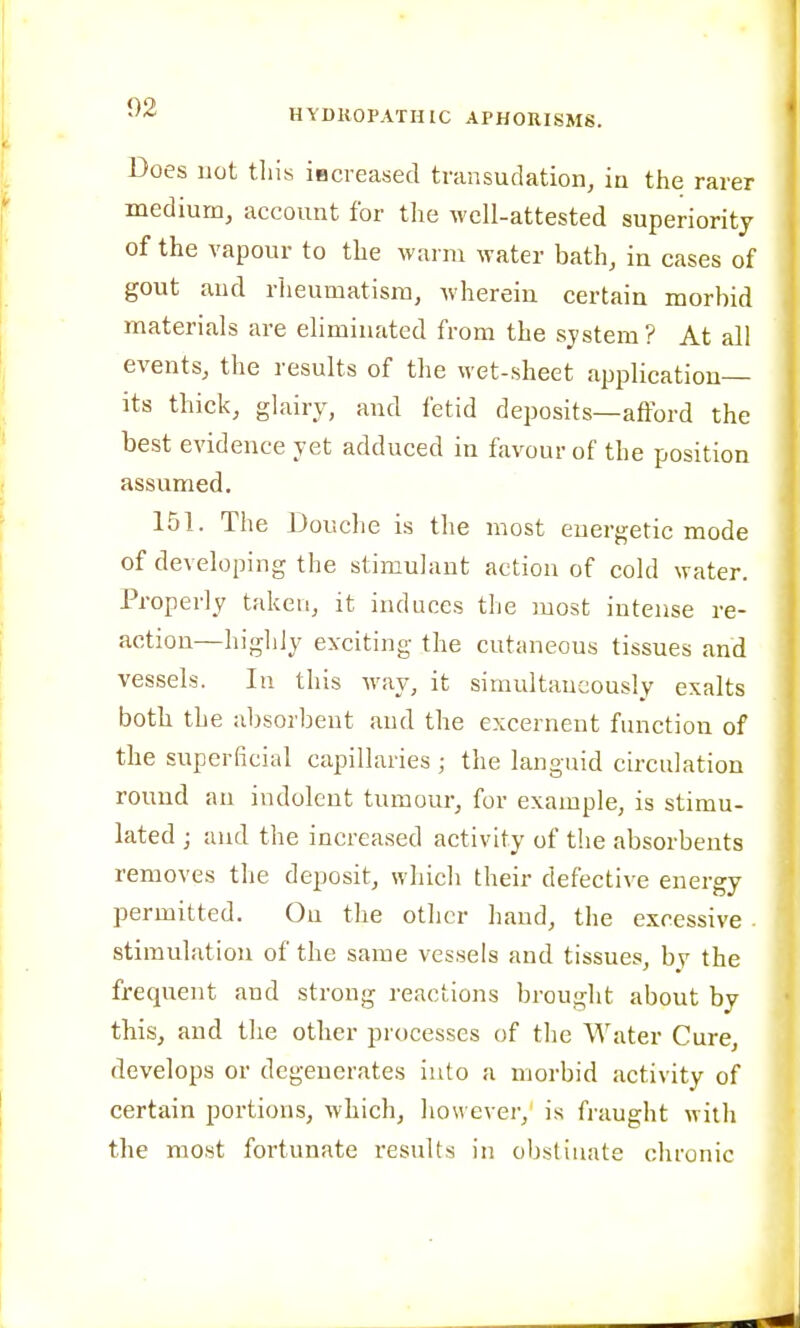 Does not this imcreased transudation, iu the rarer medium, account for tlie M'cU-attested superiority of the vapour to the warm water bath, in cases of gout and rlieumatisra, wherein certain morbid materials are eliminated from the system? At all events, the results of the wet-sheet application- its thick, glairy, and fetid deposits—afford the best evidence yet adduced in favour of the position assumed. 151. The Douche is the most energetic mode of developing the stimulant action of cold water. Properly taken, it induces the most intense re- action—higliiy exciting the cutaneous tissues and vessels. In this way, it simultaneously exalts both the absorbent and the excernent function of the superficial capillaries ; the languid circulation round an indolent tumour*, for example, is stimu- lated ; and the increased activity of the absorbents removes the deposit, which their defective energy permitted. On the other hand, the excessive . stimulation of the same vessels and tissues, bv the frequent and strong reactions brought about by this, and the other processes of the Water Cure, develops or degenerates into a morbid activity of certain portions, which, however,' is fraught with the most fortunate results in obstinate chronic