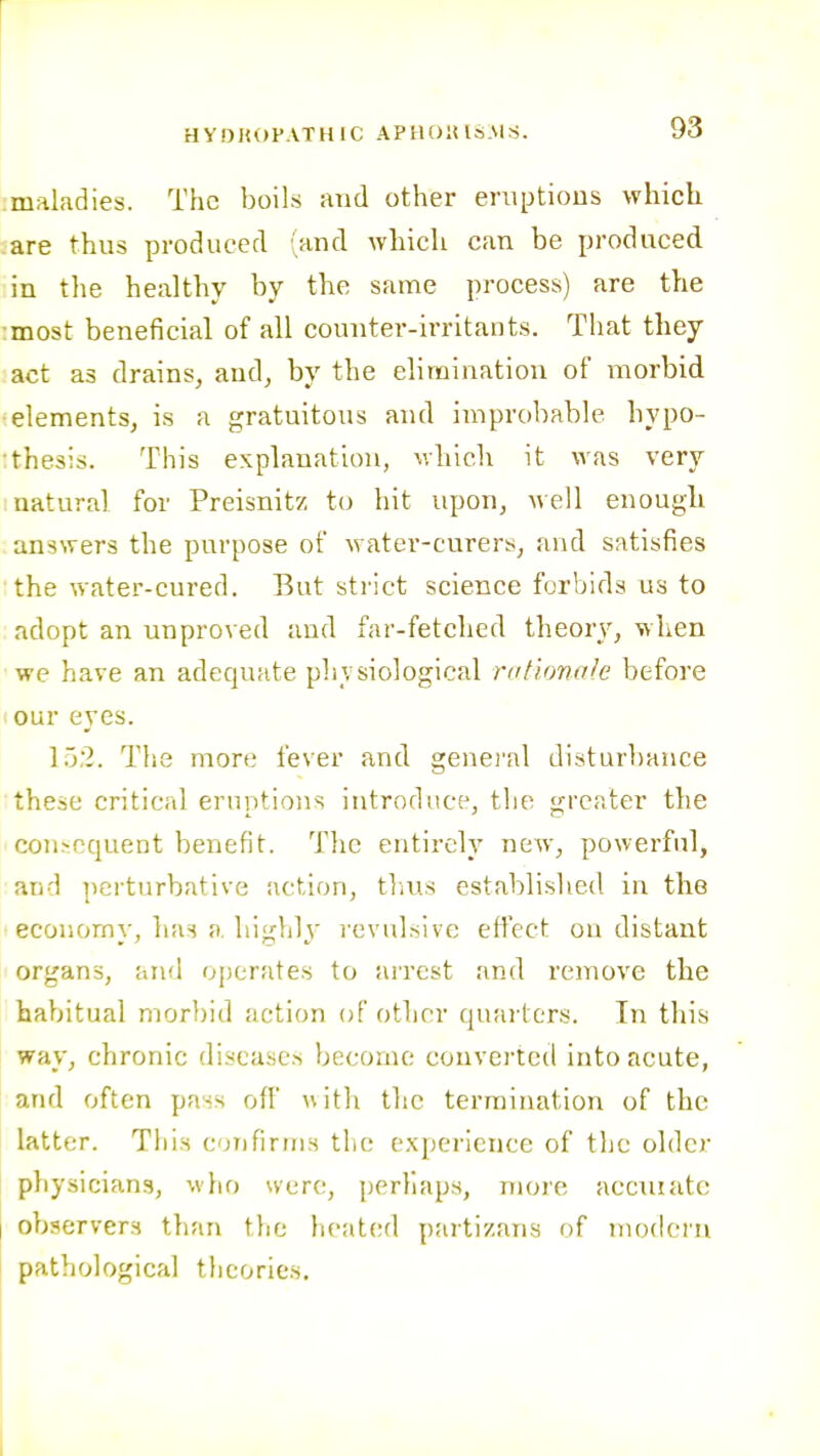 :maladies. The boils and other eruptions which .are thus produced (and wliich can be produced in tlie healthy by the same process) are tlie :most beneficial of all counter-irritants. That they act as drains, and, by the elimination of morbid ■elements, is a gratuitous and improbable hypo- :thesis. This explanation, v.hlcli it was very natural for Preisnitz to hit upon, well enough answers the purpose of water-curers, and satisfies the water-cured. But strict science forbids us to adopt an unproved and far-fetched theory, when we have an adequate physiological rationale before our eyes. 152. The more fever and genei'al disturbance these critical eruptions introduce, the greater the consequent benefit. The entirely new, powerful, and perturbative action, tl.us established in the economy, ha^ a. highly revulsive effect on distant organs, and operates to arrest and remove the habitual morbid action of other quarters. In this way, chronic diseases become converted into acute, and often pass off with the termination of the latter. This cjufirins the experience of the older physicians, who were, perhaps, more acciiiatc observers than the heated partizans of nuMlern pathological theories.