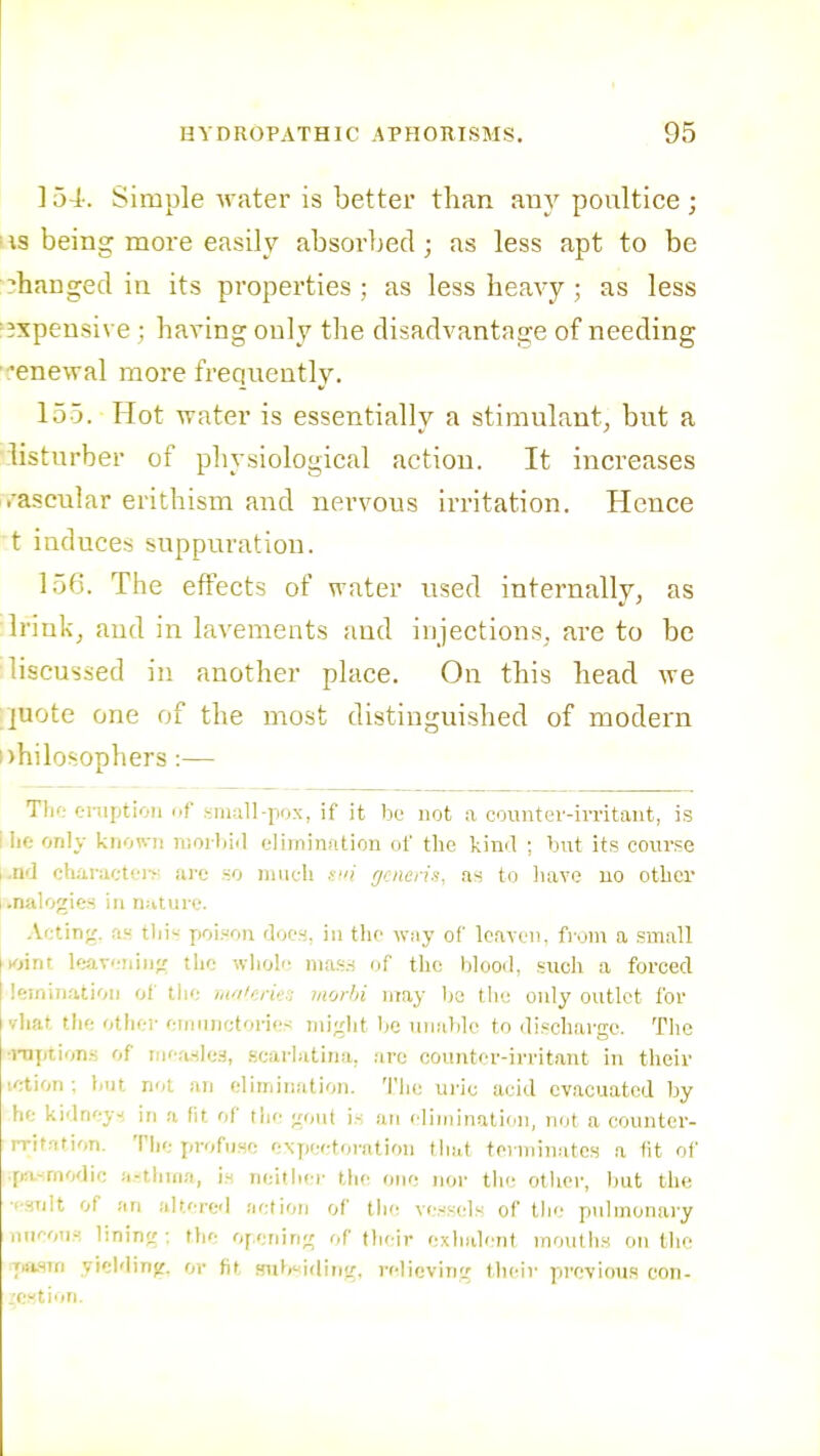 ] 54-. Simple Avater is better than tmy poultice ; • IS being more easily absorljed; as less apt to be changed in its properties; as less heavy; as less =3xpensive ; having only the disadvantage of needing ■^enewal more frequently. 155. Hot water is essentially a stimulant, but a \iisturber of physiological action. It increases vascular erithism and nervous irritation. Hence t induces suppuration. 156. The effects of water used internally, as Irink, and in lavements and injections, are to be liscussed in another place. On this head we pote one of the most distinguished of modern philosophers :— Thf; eruption of small-pox, if it be uot a countev-irritant, is I lie only knoM.-n niorliid elimination of the kind ; but its course l.nd charactei>! are so much nni f/ciicaa, as to have uo other analogies in nature. Acting, as tlii poL^on doo.H. iu the way of loavciK from a small Kiint Icareiiiii;: the whole ma.s.-i of the blood, such a forced leminatioii of the nf/'cries morhi may be the only outlet for vliat the other emiinctories might be unable to discharge. The •i-nptions of w:\.!i\ci, .scarlatina, are counter-irritant in their letion ; t)ut not an elimination. Tlie uric acid evacuated by he kidney-', in a fit of the gout is an elimination, not a eounter- rrit.Ttion. The profuse exjjeetorntion that terminates a fit of .fA-modic i.-thina, i.M neither the one noi' the other, but the ■esult of an altered siefioji of th(! ve.-'sels of the pnlmonai-y niKon^; lining ; the opening of their exhalent mouth.s on the 7)asrn yielding, or fit fntt>'<iding, relieving their previous con- gestion.