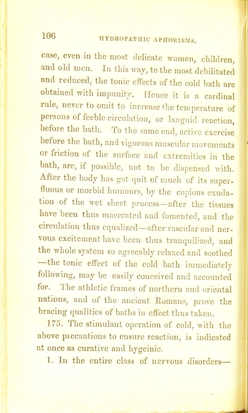 case, even in the most delicate women, children, and old men. In this way, to the most debilitated and reduced, the tonic effects of the cold bath are obtained with impunity. Hence it is a cardinal rule, never to omit to increase the temperature of persons of feeble circulation, or languid reaction, before the bath. To tlie same end, active exercise before the bath, and vigorous muscular movements or friction of the surface and extremities in the bath, are, if possible, not to be dispensed with. After the body has got quit of much of its super- fluous or morbid humours, by the copious exuda- tion of the wet sheet process—after the tissues have been thus macerated aud fomented, and the circulation thus equalized—after vascular and ner- vous excitement have been thus trauquilized, and the whole system so agreeably relaxed and soothed —the tonic effect of the cold bath immediately following, may be easily conceived and accounted for. The athletic frames of northern and oriental nations, and of the ancient Roman.?, prove the bracing qualities of baths in effect thus taken. 175. The stimulant operation of cold, witli the above precautions to ensure reaction, is indicated at once as curative and hygeinic. 1. In the entire class of nervous disorders—