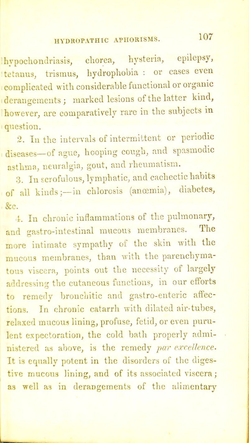 'hvpocliondriasis, chorea, hysteria, epilepsy, tetanus, trismus, hydrophobia : or cases even comphcated with considerable functional or organic derauo'eraeuts : marked lesions of the latter kind, however, are comparatively rare in the subjects in question. 2. In the intervals of intermittent or periodic diseases—of ague, hooping cough, and spasmodic asthma, neuralgia, gout, and rheumatism. 3. In scrofulous, lymphatic, and cachectic habits of all kinds;—in chlorosis (anoemia), diahetes, &c. 4. In chronic inflammations of the pulmonary, and gastro-intestinal mucous membranes. The more intimate sympathy of the skin Avith the mucous membranes, than with the parenchyma- tous viscera, points out the necessity of largely addressing the cutaneous functions, in our efforts to remedy bronchitic and gastro-enteric affec- tions. In chronic catarrh with dilated air-tubes, relaxed mucou.i lining, profuse, fetid, or even puru- lent expectoration, the cold bath properly admi- nistered as above, is the remedy par excellence. It is ecpially potent in the disorders of the diges- tive mucous lining, and of its associated viscera; as well as in derangements of the alimentary I