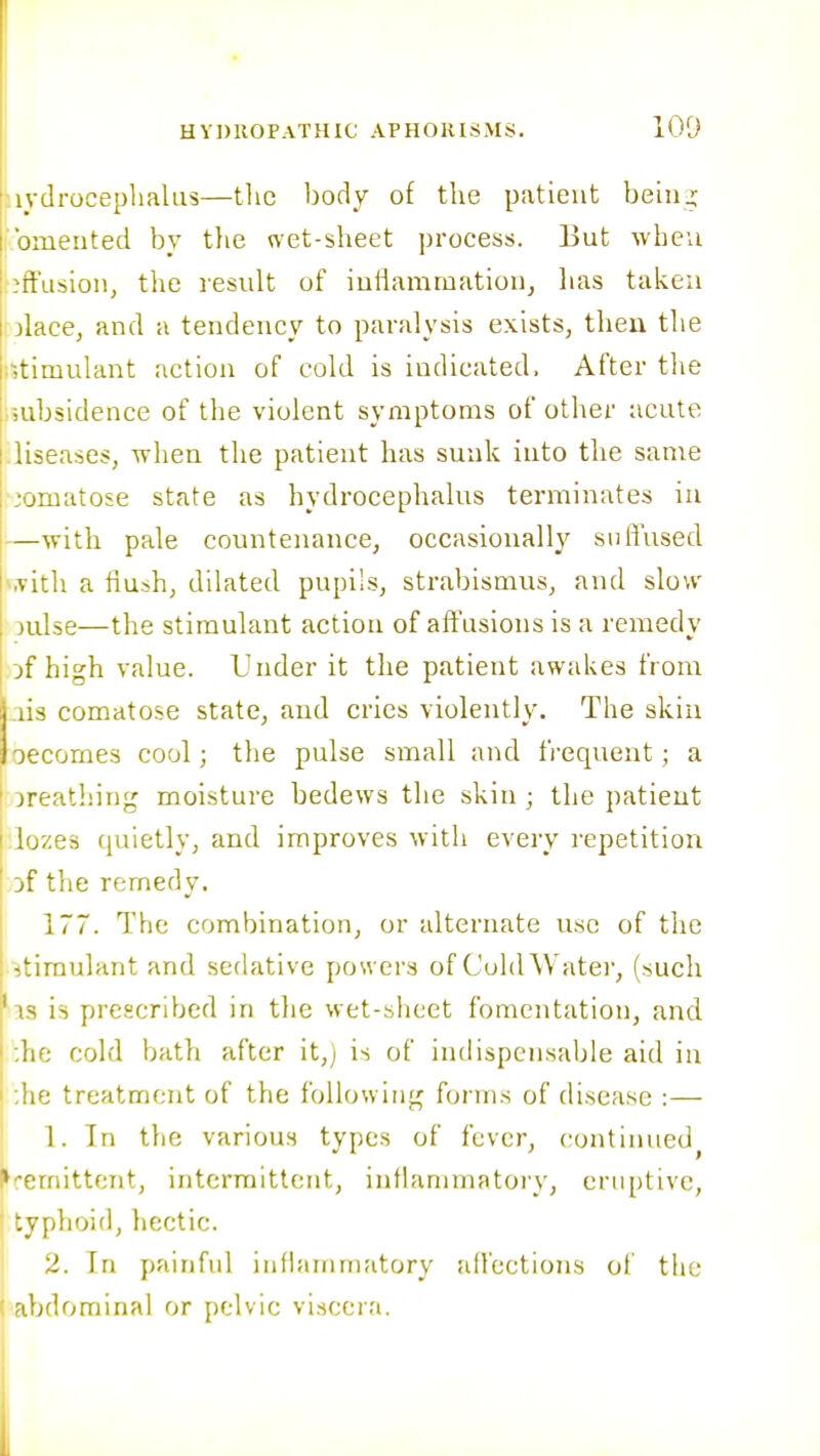 aydroceplialiis—the body of the patient beinj; bmeuted by tlie net-sheet process. But wheu effusion, tlie result of iuliamrnation, lias taken iolace, and a tendency to paralysis exists, then the r,timulant action of cold is indicated. After the ;mbsidence of the violent symptoms of other acute .liseases, when the patient has sunk into the same -.'omatose state as hydrocephalus terminates in —with pale countenance, occasionally suffused vivith a flush, dilated pupils, strabismus, and slow 3ulse—the stimulant action of aft\isions is a remedy of high value. Under it the patient awakes from !.ns comatose state, and cries violently. The skiu oecomes cool; the pulse small and fi-equent; a jreathing moisture bedews the skin; the patient Jozes quietly, and improves with every repetition of the remedy. 177. The combination, or alternate use of the stimulant and sedative posvers of CuldWatei, (such 'is is prescribed in the wet-sheet fomentation, and :he cold bath after it,j is of indispensable aid in ;he treatment of the following forms of disease :— 1. In the various types of fever, continued^ ►remittent, intermittent, inthimmatory, eruptive, I typhoid, hectic. ' 2. In painful iiiflauimatory affections of the abdominal or pelvic viscera.