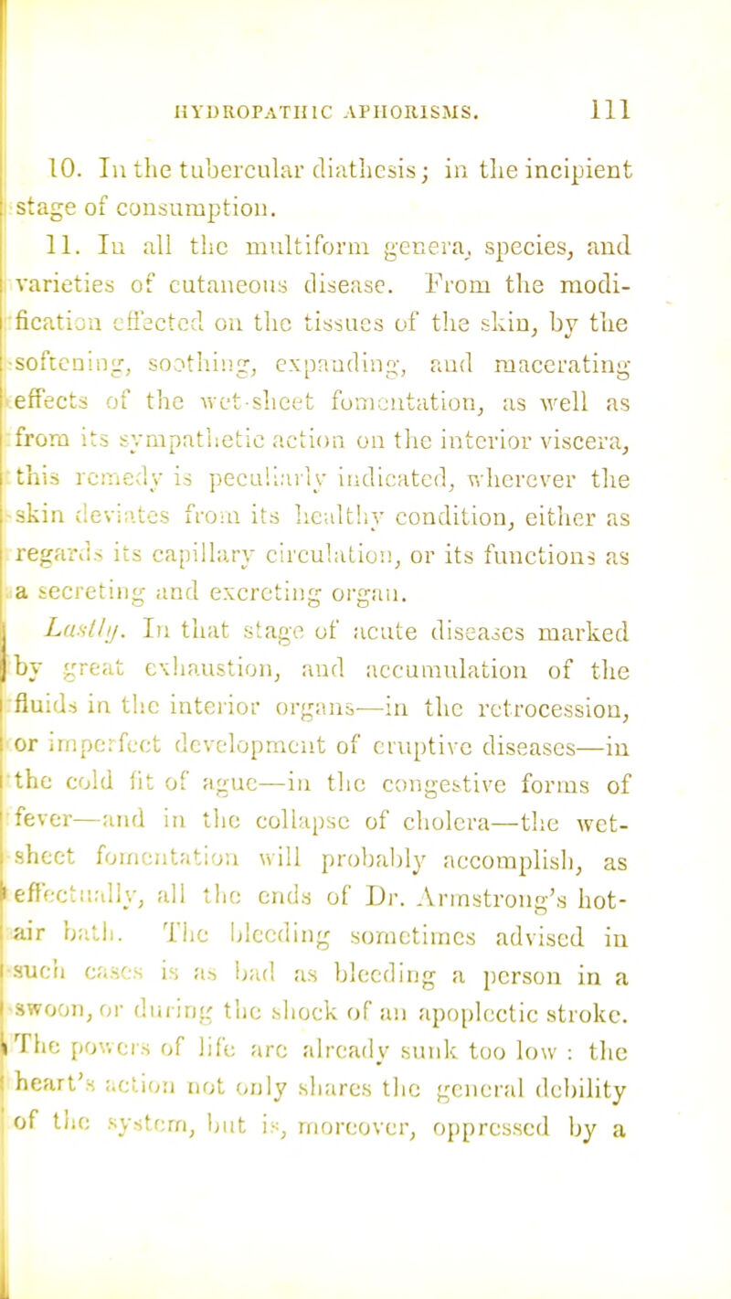 10. In the tubercular dbitliesis; in tlie incipient stage of consumption. 11. In all the multiform genera, species, and varieties of cutaneous disease. From the raodi- ■ficatiou cffsctcd on the tissues of the skin, by the -softenincr, soothing, expanding, and macerating iefFects of the vvet shci^^t fomentation, as well as :frora its sympathetic action on the interior viscera, 'this remedy is peculiaily indicated, v,-herever the -skin (levi;i.tes froui its hcultiiy condition, either as regards its capillary circulation, or its functions as .a secreting and excreting organ. ILasllij. In that stage of acute diseases marked by great e\haustion, and accumulation of the fluids in the interior organs^—in the retrocession, or iinpc-fcct development of eruptive diseases—iu the cold lit of ague—in the congestive forms of ■fever—and in the collapse of cholera—the wet- sheet fomentation will probably accomplish, as I effectually, all the ends of Dr. Arinstrono's hot- air batii. The Ijlceding sometimes advised in ■.such cases is as bad as bleeding a person in a Uwoon,or during the shock of an apoplectic stroke. I The pov.ci's of life arc already sunk too low : the j heart's action not (>nly shares tlie general debility of the .';ystcm, but is, moreover, oppressed by a