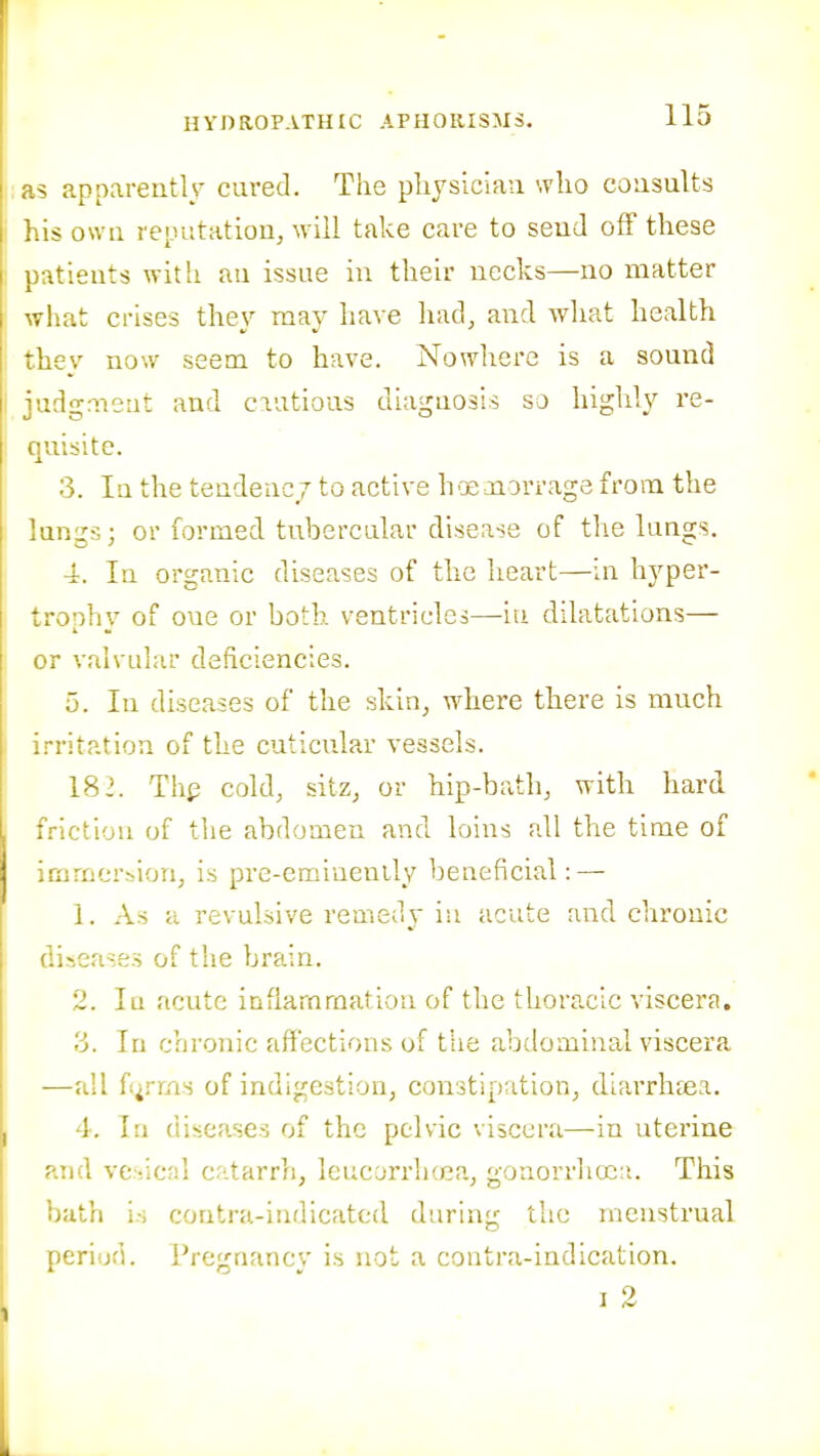 i;as apparently cured. The pliysiciaa who cousults his own reputatioUj will take care to seud off these •.tieiits with au issue in their uecks—no matter what crises they may have had, and what health they now seem to have. Nowhere is a sound |i judgaieiit and ciutious diaguosis so highly re- unite. 3. lu the tendency to active li'X Jioi'rage from the lungs; or formed tubercular disease of the lungs. 4. In organic diseases of the heart—iu hyper- ^ronhv of oue or both ventricles—iu dilatations— or valvular deficiencies. 5. In diseases of the skin, where there is much Irritation of the cuticular vessels. 182. Th^ cold, sitz, or hip-bath, with hard i friction of the abdomen and loins all the time of immersion, is pre-eminently beneficial: — 1. As a revulsive remedy iu acute and chronic I diseases of the brain. 2. Iq acute inflammation of the thoracic viscera. 3. In chronic affections of tiie abdominal viscera —all f irms of indigestion, constipation, diarrhcca. I 4. In diseases of the pelvic viscera—in uterine and vc>-ical catarrh, leucyrrh(ea, gonorrha;:i. This bath is contra-indicated during the menstrual periud. Pregnancy is not a contra-indication. I 2