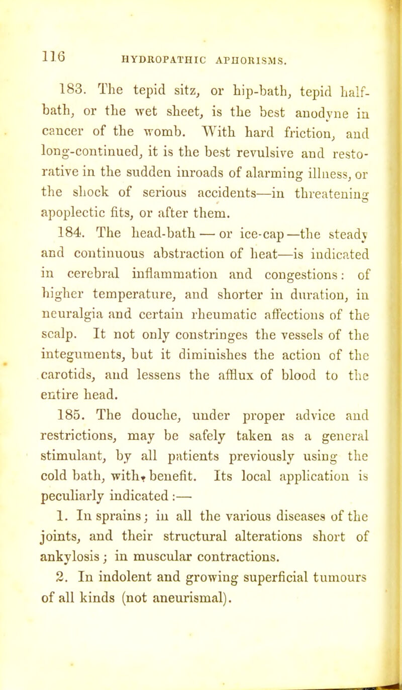 183. The tepid sitz, or hip-bath, tepid half- bath, or the wet sheet, is the best anodyne in cancer of the womb. With hard friction, and long-continued, it is the best revulsive and resto- rative in the sudden inroads of alarming illness, or the shock of serious accidents—in threatening apoplectic fits, or after them. 184. The head-bath — or ice-cap—the steadv and continuous abstraction of heat—is indicated in cerebral inflammation and congestions: of higher temperature, and shorter in duration, in neuralgia and certain rheumatic affections of the scalp. It not only constringes the vessels of the integuments, but it diminishes the action of the carotids, and lessens the afflux of blood to the entire head. 185. The douche, under proper advice and restrictions, may be safely taken as a general stimulant, by all patients previously using the cold bath, witht benefit. Its local application is peculiarly indicated:— 1. Inspi'ains; in all the various diseases of the joints, and their structural alterations short of ankylosis ; in muscular contractions. 2. In indolent and growing superficial tumours of all kinds (not aneurismal).