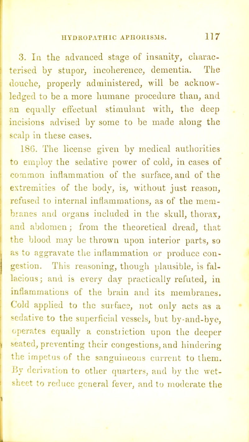 3. Ill the advanced stage of insanity^ charac- terised by stupor, incohereuce, dementia. The louche, properly administered, will be acknow- jdged to be a more humane procedure than, and .n equally efrectual stimulant with, the deep incisions advised by some to be made along the -calp in these cases. 18G. The license given by medical authorities to employ the sedative power of cold, in cases of common inflammation of the surface, and of the extremities of the body, is, without just reason, refused to internal inflammations, as of the mem- branes and organs included in the skull, thorax, nd abdomen; from the theoretical dread, that he blood may be thrown upon interior parts, so to aggravate the inflammation or produce con- gestion. Tliis reasoning, though plausible, is fal- lacious; and is every day practically refuted, in inflammations of the brain and its membranes. Cold applied to the surface, not only acts as a sedative to the superficial vessels, but by-and-bye, operates equally a constiiction upon the deeper seated, preventing their congestions, and hindering the impetus of the sanguineous current to them. Jjy derivation to other quarters, and by the wet- sheet to reduce ^.'cneral fever, and to moderate the