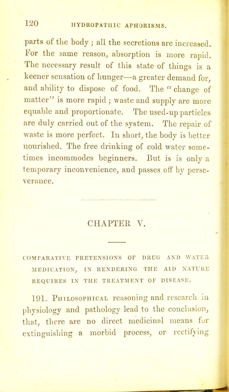 parts of tlie body ; all the secretions are increased. For the same reason, absorption is more rapid. The necessary result of tliis state of things is a keener sensation of hunger—a greater demand for, and ability to dispose of food. The  change of matter is more rapid ; waste and supply are more equable and proportionate. The used-up particles are duly carried out of the system. The repair of waste is more perfect. In short, the body is better nourished. The free drinking of cold water some- times incommodes beginners. But is is only a temporary inconvenience, and passes oft' by perse- verance. CHAPTER V. COMPARATIVE PRETENSIONS OF DRUG AND WATET, MEDICATION, IN RENDERING THE AID NATURE REQUIRES IN THE TREATMENT OF DISEASE. 191. Philosophical reasoning and research in physiology and pathology lead to the conclusion, that, there are no direct medicinnl means fur extinguishing a morbid process, or rectifying