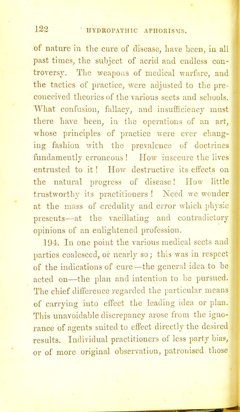 of nature in the cure of disease, have been, in all past times, the subject of acrid and endless con- troversy. The weapons of medical warfare, and the tactics of practice, were adjusted to the pre- conceived theories of the various sects and schools. What confusion, fallacy, and insufficiency must there have been, in the operations of an art, whose principles of practice were ever chang- ing fashion with the prevalence of doctrines fundamently erroneous ! How insecure the lives entrusted to it! Hov/ destructive its eflFects on the natural progress of disease! How little trustworthy its practitioners ! Need wc wonder at the mass of credulity and error which physic presents—at the vacillating and contradictory opinions of an eulightened profession. 194. In one point the various medical sects and parties coalesced, or nearly so; this was in respect of the indications of cure—the general idea to be acted on—the plan and intention to be pursued. The chief difference regarded the particular means of carrying into effect the leading idea or plan. This unavoidable discrepancy arose from the igno- rance of agents suited to effect directly the desired results. Individual practitioners of less party bias, or of more original observ;\tion, patronised those