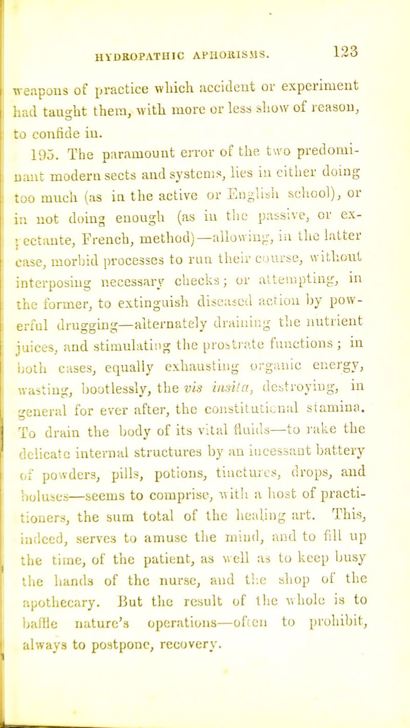 Tceapous of practice wliich accident or experiment d taught thera, with more or less show of reason, confide in. 195. The paramount error of the t-.vo predomi- iut modern sects and systems, lies in cither douig • 0 much (as iu the active or English sch.ool), or ;.i not doing enough (as in the passive, or ex- ectante, French, method)—allowing, iii the latter ise, morhid processes to run th.eir c jurse, without interposing necessary checks; or alteuipting, ni ihe former, to extinguish dise:i;.cd action by pow- erful drugging—alternately draiiiir.g the nutrient rices, and stimulating the prosti iite functions ; in jth cases, equally exhausting organic energy, vasting, bootlessly, the vis iiisi'.a, ueitroying, in j:eneral for ever after, the constitadi^nal stamina. To drain the body of its vital fluids—to I'ake the delicate internal structures by an incessant battery of powders, pills, potions, tinctures, drops, and boluses—seems to comprise, w ith a liost of practi- tioners, the sum total of the heahng art. This, indeed, serves to amuse the mind, and to fdl up the time, of the patient, as well as to keep busy the hands of the nurse, and tl:e shop of the apothecary. J3ut the result of the whole is to baffle nature's operations—ofien to prohibit, always to postpone, recovery.