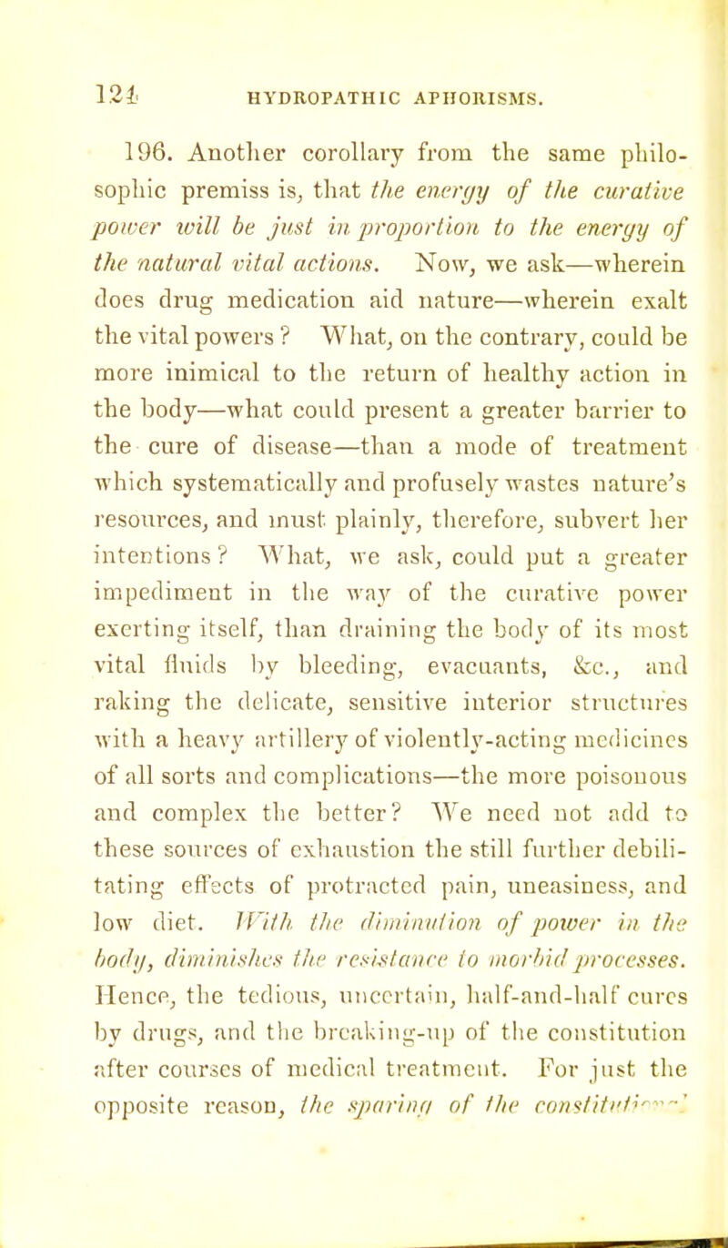 196. Another corollary from the same philo- sophic premiss is, that the encr(jy of the curative power ivill be just in. proportion to the eneryy of the natural vital actions. Now, we ask—wherein does drug medication aid nature—wherein exalt the vital powers ? Wliat, on the contrary, could be more inimical to the return of healthy action in the body—what could present a greater barrier to the cure of disease—than a mode of treatment which systematically and profusely wastes nature's resources, and must plainly, therefore, subvert her intentions ? What, we ask, could put a greater impediment in the way of the curative power exerting itself, than draining the body of its most vital fluids by bleeding, evacaants, &c., and raking the delicate, sensitive interior structures with a heavy artillery of violently-acting medicines of all sorts and complications—the more poisonous and complex the better? We need not add to these sources of exViaustion the still further debili- tating effects of protracted pain, uneasiness, and low diet. IVith the (Jiininuiion of power in the body, diminishes the resistance to morbid processes. Hence, the tedious, uncertain, half-and-half cures by drugs, and the brcaking-up of the constitution after courses of medical treatment. For just the opposite reason, the sparinri of the cons^titi't^^-!